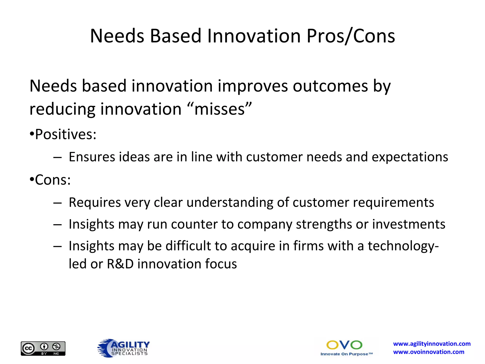 Needs Based Innovation Pros/Cons Needs based innovation improves outcomes by reducing innovation “misses” Positives: Ensures ideas are in line with customer needs and expectations Cons: Requires very clear understanding of customer requirements Insights may run counter to company strengths or investments Insights may be difficult to acquire in firms with a technology-led or R&D innovation focus 