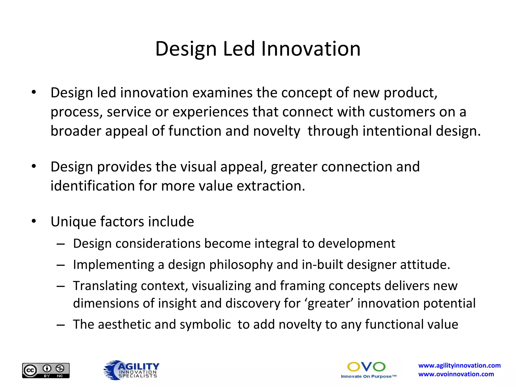 Design Led Innovation Design led innovation examines the concept of new product, process, service or experiences that connect with customers on a broader appeal of function and novelty  through intentional design. Design provides the visual appeal, greater connection and identification for more value extraction. Unique factors include Design considerations become integral to development Implementing a design philosophy and in-built designer attitude. Translating context, visualizing and framing concepts delivers new dimensions of insight and discovery for ‘greater’ innovation potential The aesthetic and symbolic  to add novelty to any functional value 