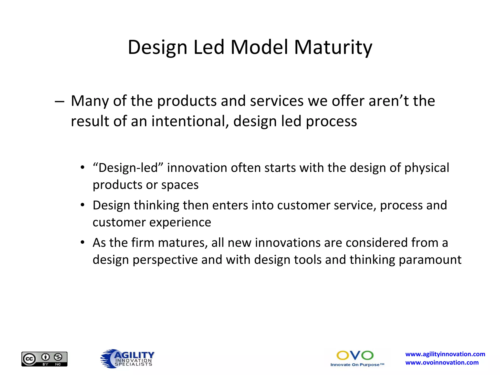 Design Led Model Maturity Many of the products and services we offer aren’t the result of an intentional, design led process “ Design-led” innovation often starts with the design of physical products or spaces Design thinking then enters into customer service, process and customer experience As the firm matures, all new innovations are considered from a design perspective and with design tools and thinking paramount 