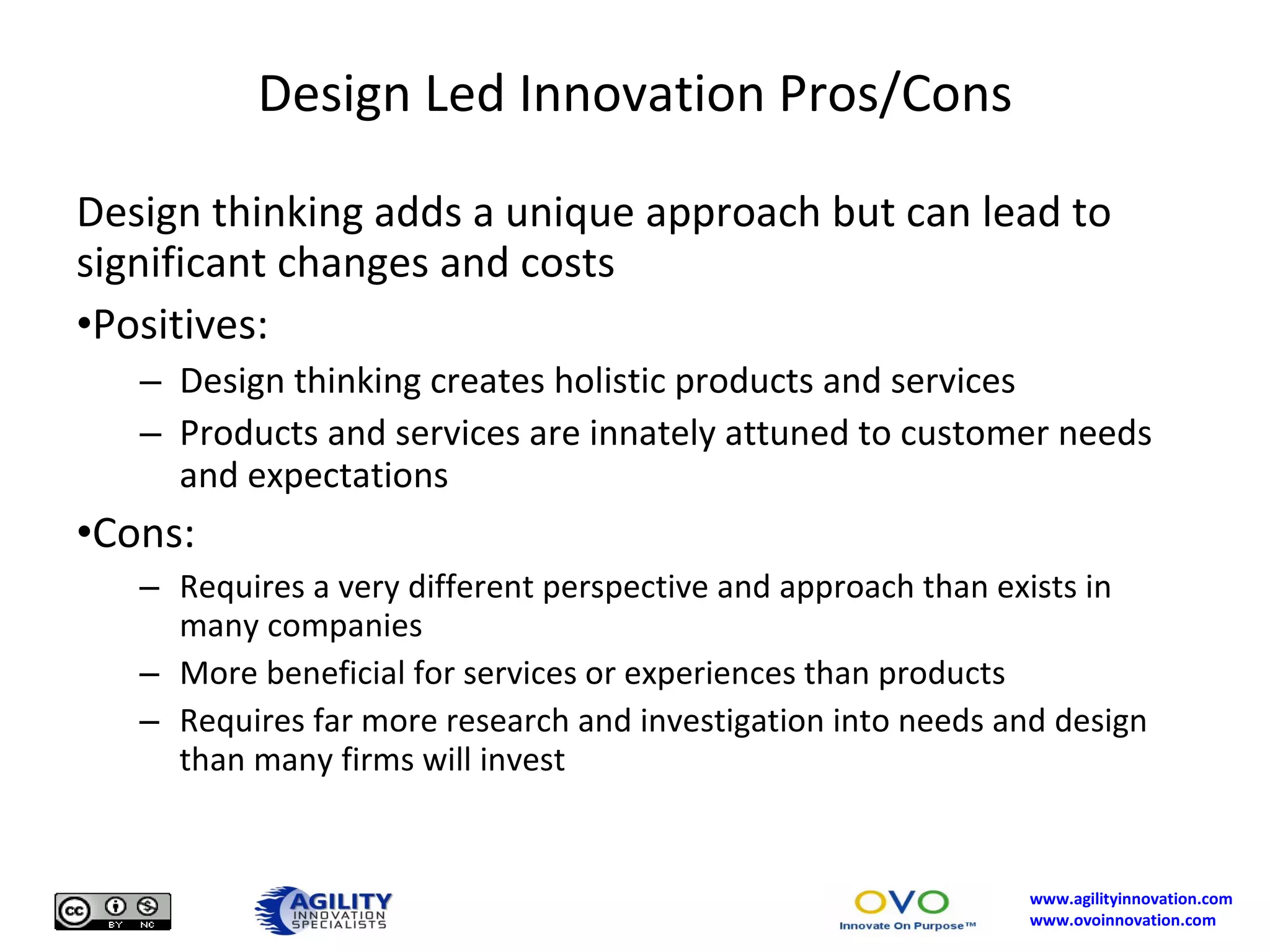 Design Led Innovation Pros/Cons Design thinking adds a unique approach but can lead to significant changes and costs Positives: Design thinking creates holistic products and services Products and services are innately attuned to customer needs and expectations Cons: Requires a very different perspective and approach than exists in many companies More beneficial for services or experiences than products Requires far more research and investigation into needs and design than many firms will invest 