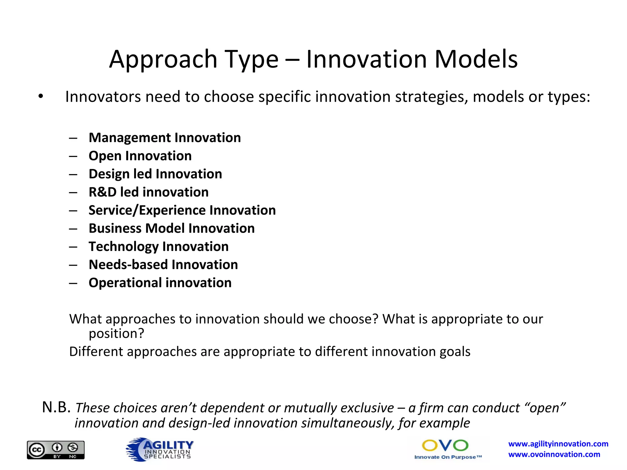 Approach Type – Innovation Models Innovators need to choose specific innovation strategies, models or types: Management Innovation Open Innovation Design led Innovation R&D led innovation Service/Experience Innovation Business Model Innovation Technology Innovation Needs-based Innovation Operational innovation What approaches to innovation should we choose? What is appropriate to our position? Different approaches are appropriate to different innovation goals N.B.  These choices aren’t dependent or mutually exclusive – a firm can conduct “open”   innovation and design-led innovation simultaneously, for example 