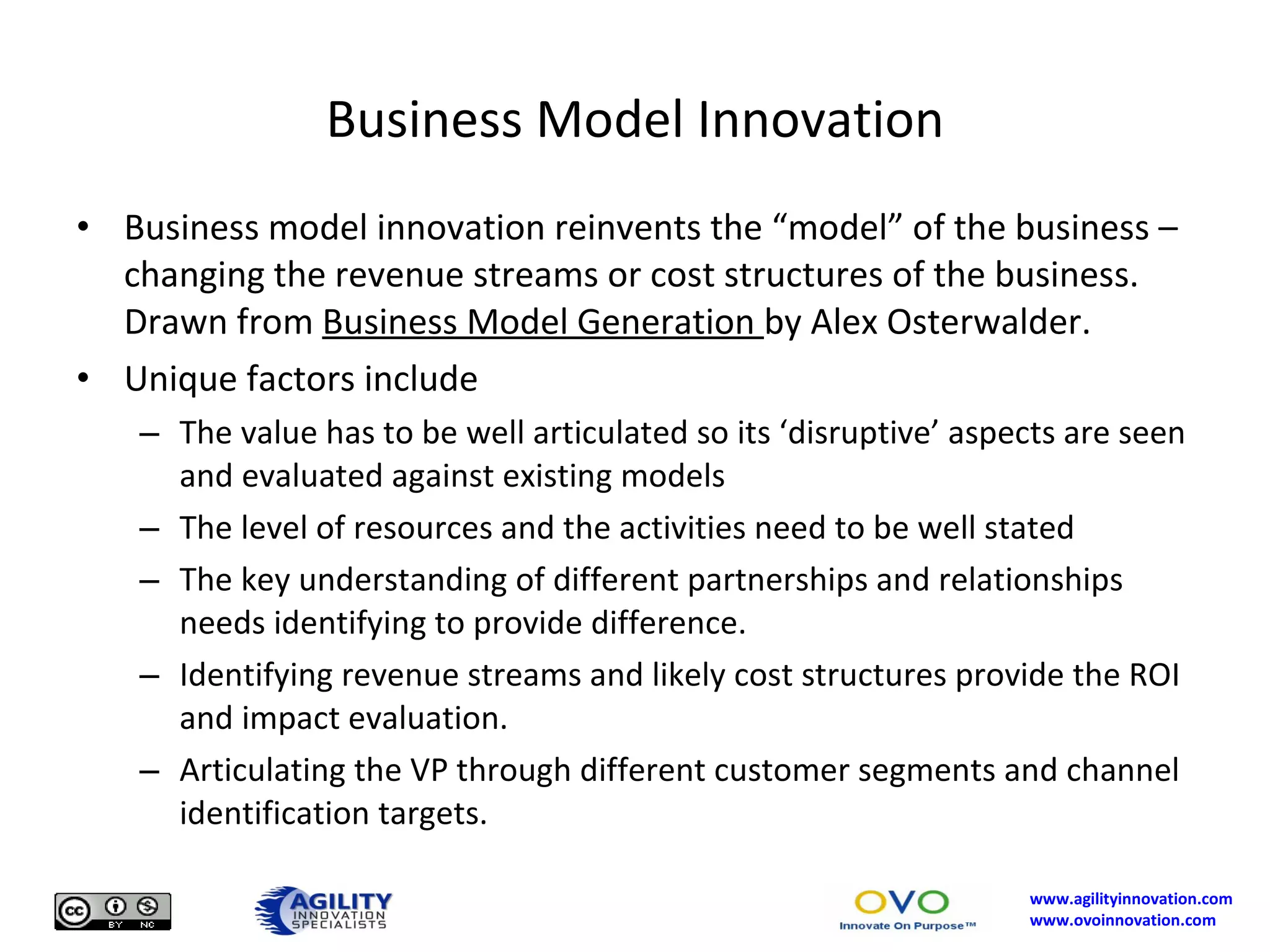 Business Model Innovation Business model innovation reinvents the “model” of the business – changing the revenue streams or cost structures of the business.  Drawn from  Business Model Generation  by Alex Osterwalder. Unique factors include The value has to be well articulated so its ‘disruptive’ aspects are seen and evaluated against existing models The level of resources and the activities need to be well stated The key understanding of different partnerships and relationships needs identifying to provide difference. Identifying revenue streams and likely cost structures provide the ROI and impact evaluation. Articulating the VP through different customer segments and channel identification targets. 