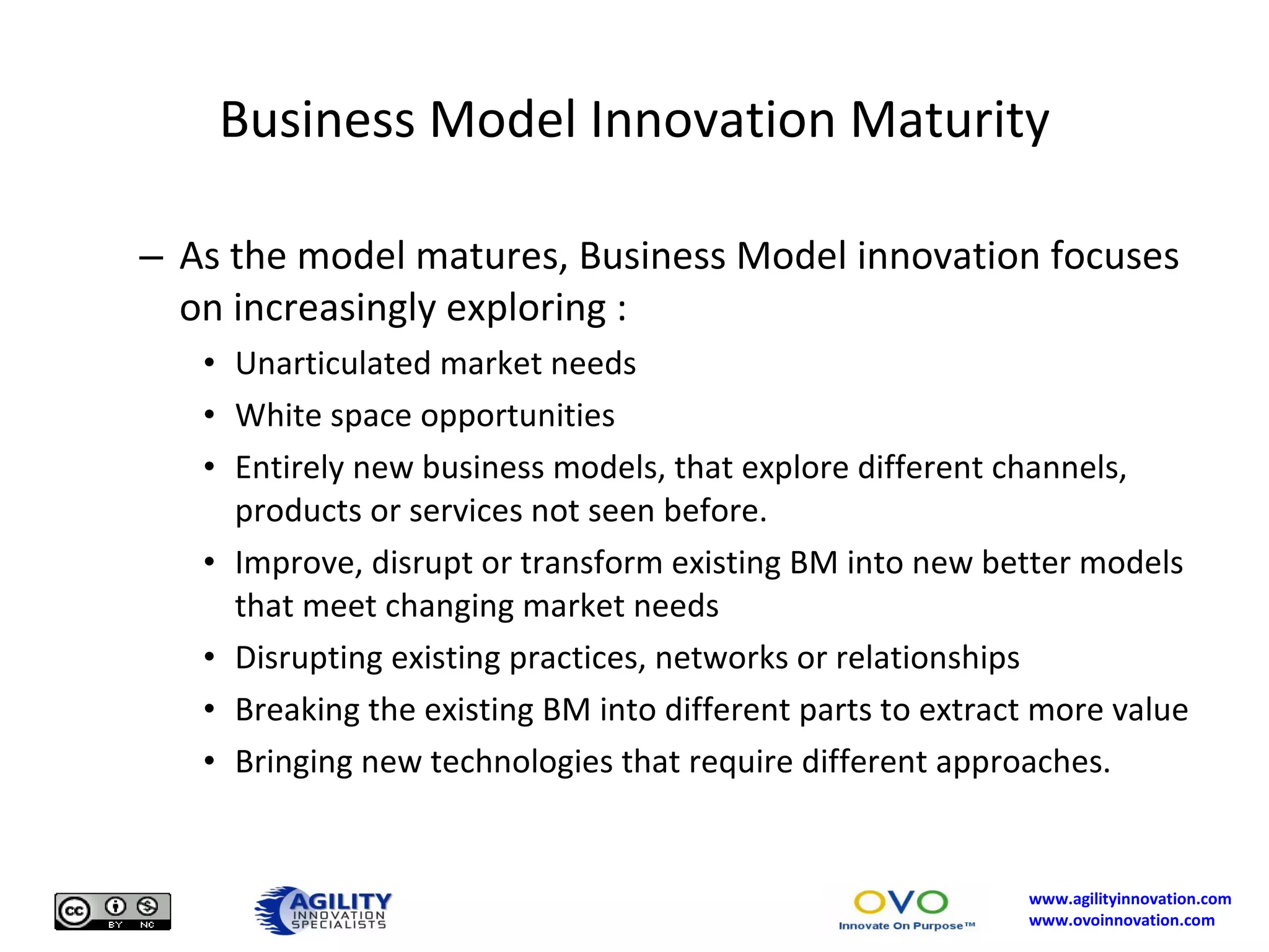 Business Model Innovation Maturity As the model matures, Business Model innovation focuses on increasingly exploring : Unarticulated market needs White space opportunities Entirely new business models, that explore different channels, products or services not seen before. Improve, disrupt or transform existing BM into new better models that meet changing market needs Disrupting existing practices, networks or relationships Breaking the existing BM into different parts to extract more value Bringing new technologies that require different approaches. 