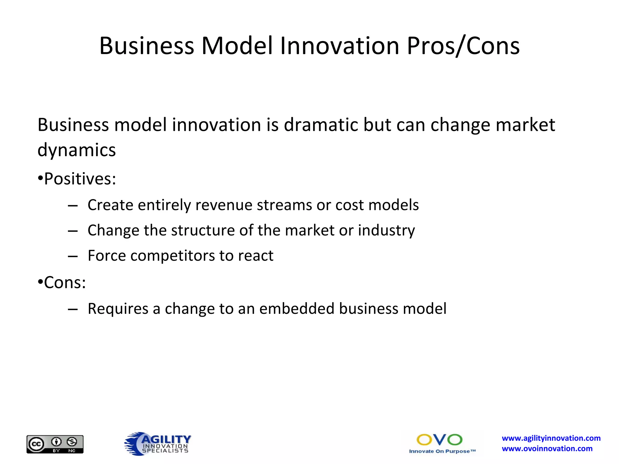 Business Model Innovation Pros/Cons Business model innovation is dramatic but can change market dynamics Positives: Create entirely revenue streams or cost models Change the structure of the market or industry Force competitors to react Cons: Requires a change to an embedded business model 