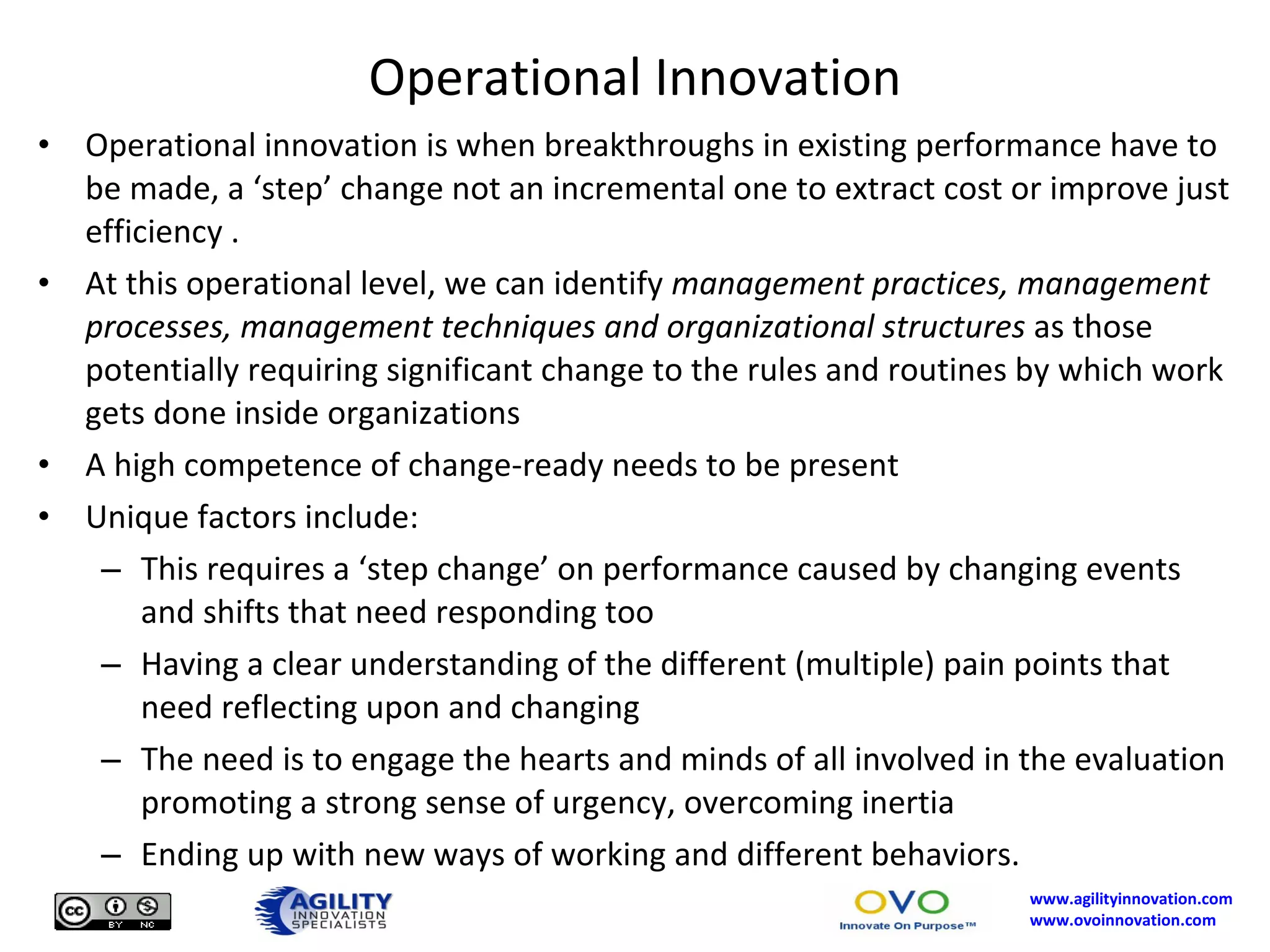 Operational Innovation Operational innovation is when breakthroughs in existing performance have to be made, a ‘step’ change not an incremental one to extract cost or improve just efficiency . At this operational level, we can identify  management practices, management processes, management techniques and organizational structures  as those potentially requiring significant change to the rules and routines by which work gets done inside organizations A high competence of change-ready needs to be present Unique factors include: This requires a ‘step change’ on performance caused by changing events and shifts that need responding too Having a clear understanding of the different (multiple) pain points that need reflecting upon and changing The need is to engage the hearts and minds of all involved in the evaluation promoting a strong sense of urgency, overcoming inertia Ending up with new ways of working and different behaviors. 