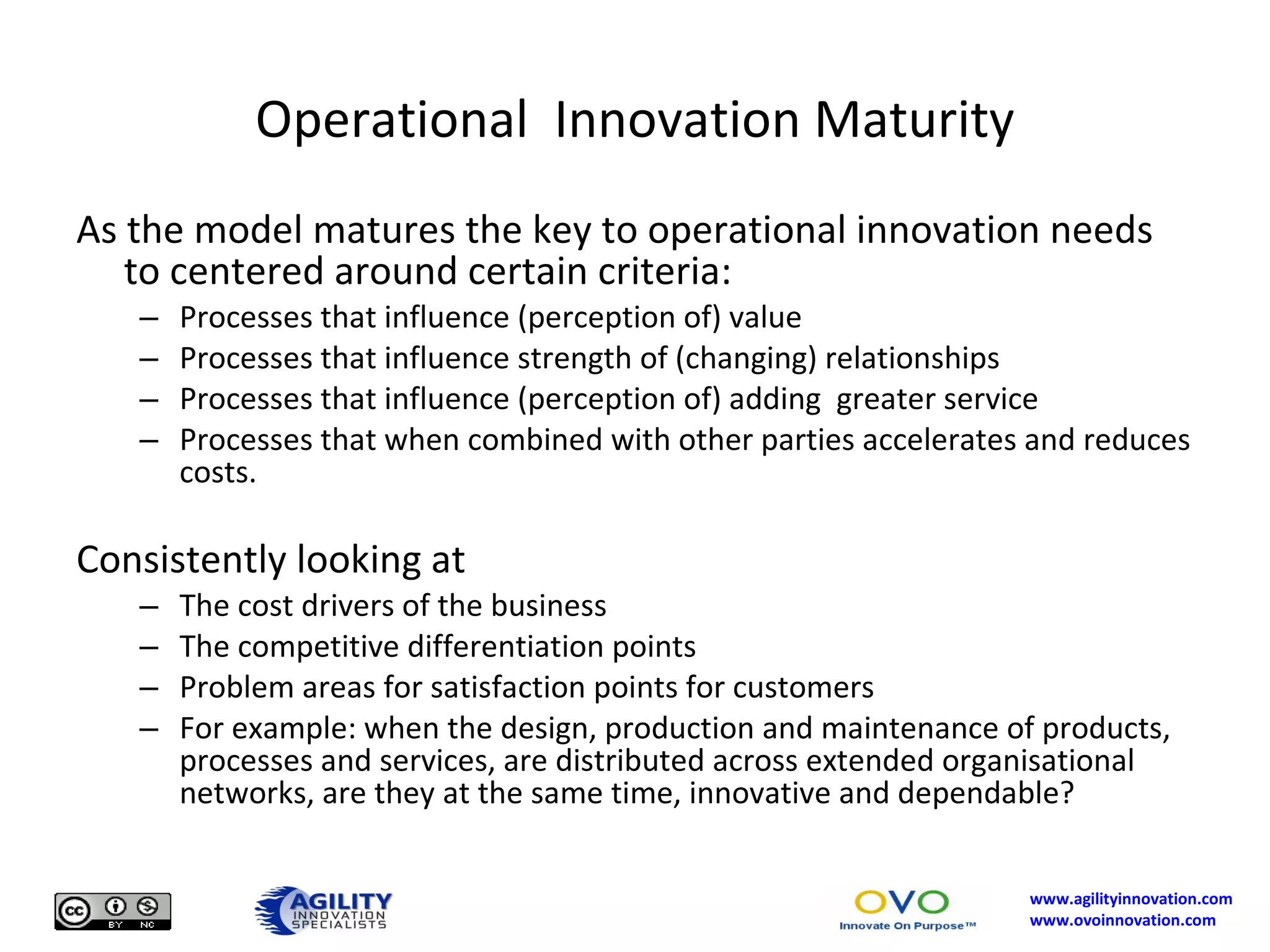 Operational  Innovation Maturity As the model matures the key to operational innovation needs to centered around certain criteria: Processes that influence (perception of) value Processes that influence strength of (changing) relationships Processes that influence (perception of) adding  greater service Processes that when combined with other parties accelerates and reduces costs. Consistently looking at The cost drivers of the business The competitive differentiation points Problem areas for satisfaction points for customers For example: when the design, production and maintenance of products, processes and services, are distributed across extended organisational networks, are they at the same time, innovative and dependable? 