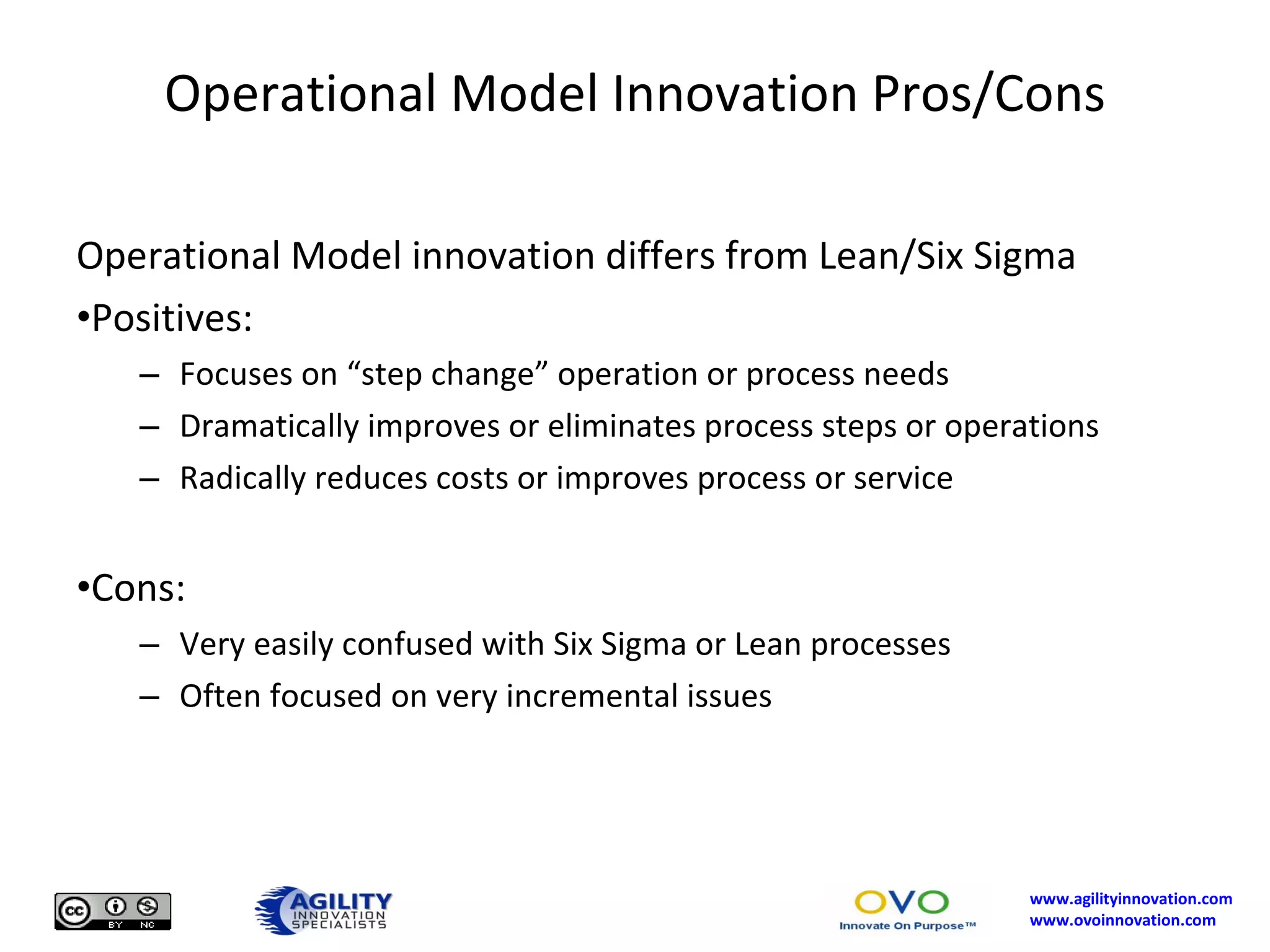 Operational Model Innovation Pros/Cons Operational Model innovation differs from Lean/Six Sigma Positives: Focuses on “step change” operation or process needs Dramatically improves or eliminates process steps or operations Radically reduces costs or improves process or service Cons: Very easily confused with Six Sigma or Lean processes Often focused on very incremental issues 
