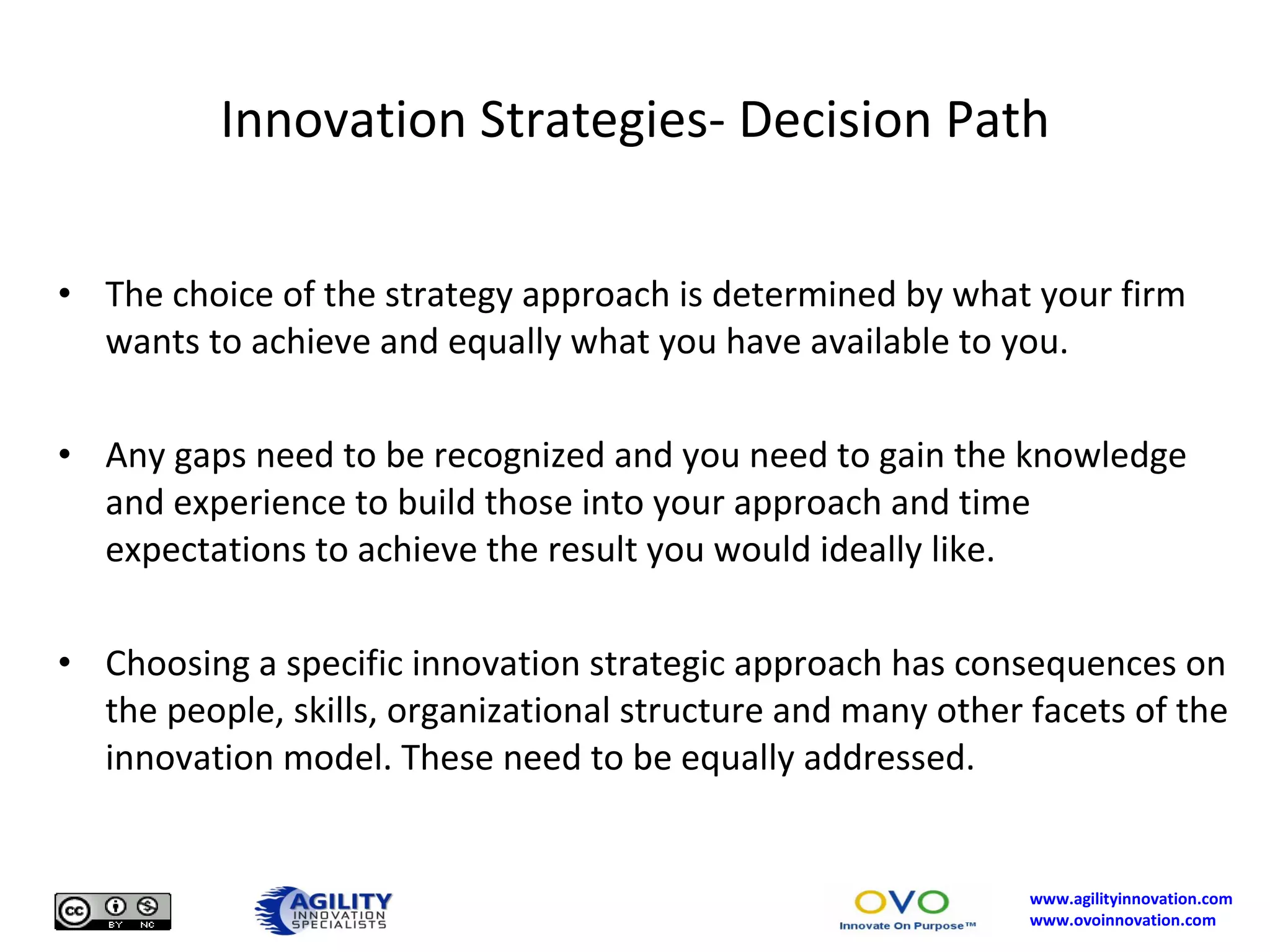 Innovation Strategies- Decision Path The choice of the strategy approach is determined by what your firm wants to achieve and equally what you have available to you.  Any gaps need to be recognized and you need to gain the knowledge and experience to build those into your approach and time expectations to achieve the result you would ideally like. Choosing a specific innovation strategic approach has consequences on the people, skills, organizational structure and many other facets of the innovation model. These need to be equally addressed. 
