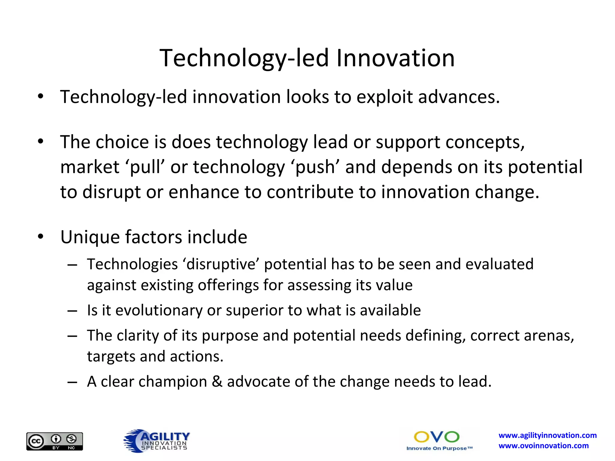 Technology-led Innovation Technology-led innovation looks to exploit advances. The choice is does technology lead or support concepts, market ‘pull’ or technology ‘push’ and depends on its potential to disrupt or enhance to contribute to innovation change. Unique factors include Technologies ‘disruptive’ potential has to be seen and evaluated against existing offerings for assessing its value Is it evolutionary or superior to what is available The clarity of its purpose and potential needs defining, correct arenas, targets and actions. A clear champion & advocate of the change needs to lead. 