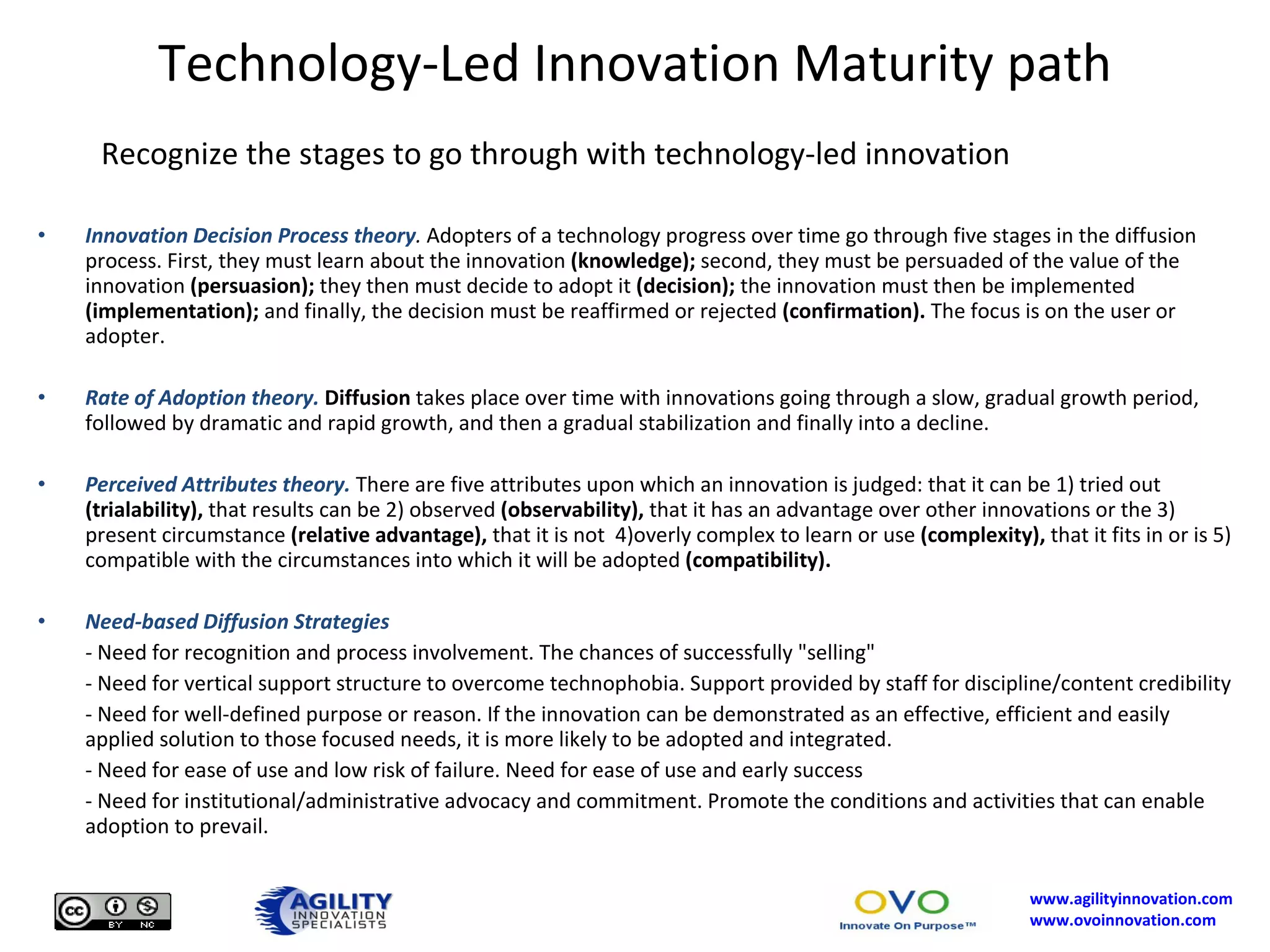 Technology-Led Innovation Maturity path Recognize the stages to go through with technology-led innovation  Innovation Decision Process theory .  Adopters of a technology progress over time go through five stages in the diffusion process. First, they must learn about the innovation  (knowledge);  second, they must be persuaded of the value of the innovation  (persuasion);  they then must decide to adopt it  (decision);  the innovation must then be implemented  (implementation);  and finally, the decision must be reaffirmed or rejected  (confirmation).  The focus is on the user or adopter.  Rate of Adoption theory.   Diffusion  takes place over time with innovations going through a slow, gradual growth period, followed by dramatic and rapid growth, and then a gradual stabilization and finally into a decline.  Perceived Attributes theory.   There are five attributes upon which an innovation is judged: that it can be 1) tried out  (trialability),  that results can be 2) observed  (observability),  that it has an advantage over other innovations or the 3) present circumstance  (relative advantage),  that it is not  4)overly complex to learn or use  (complexity),  that it fits in or is 5) compatible with the circumstances into which it will be adopted  (compatibility).   Need-based Diffusion Strategies  -  Need for recognition and process involvement. The chances of successfully "selling"  - Need for vertical support structure to overcome technophobia. Support provided by staff for discipline/content credibility  - Need for well-defined purpose or reason. If the innovation can be demonstrated as an effective, efficient and easily applied solution to those focused needs, it is more likely to be adopted and integrated.  - Need for ease of use and low risk of failure. Need for ease of use and early success  - Need for institutional/administrative advocacy and commitment. Promote the conditions and activities that can enable adoption to prevail.  