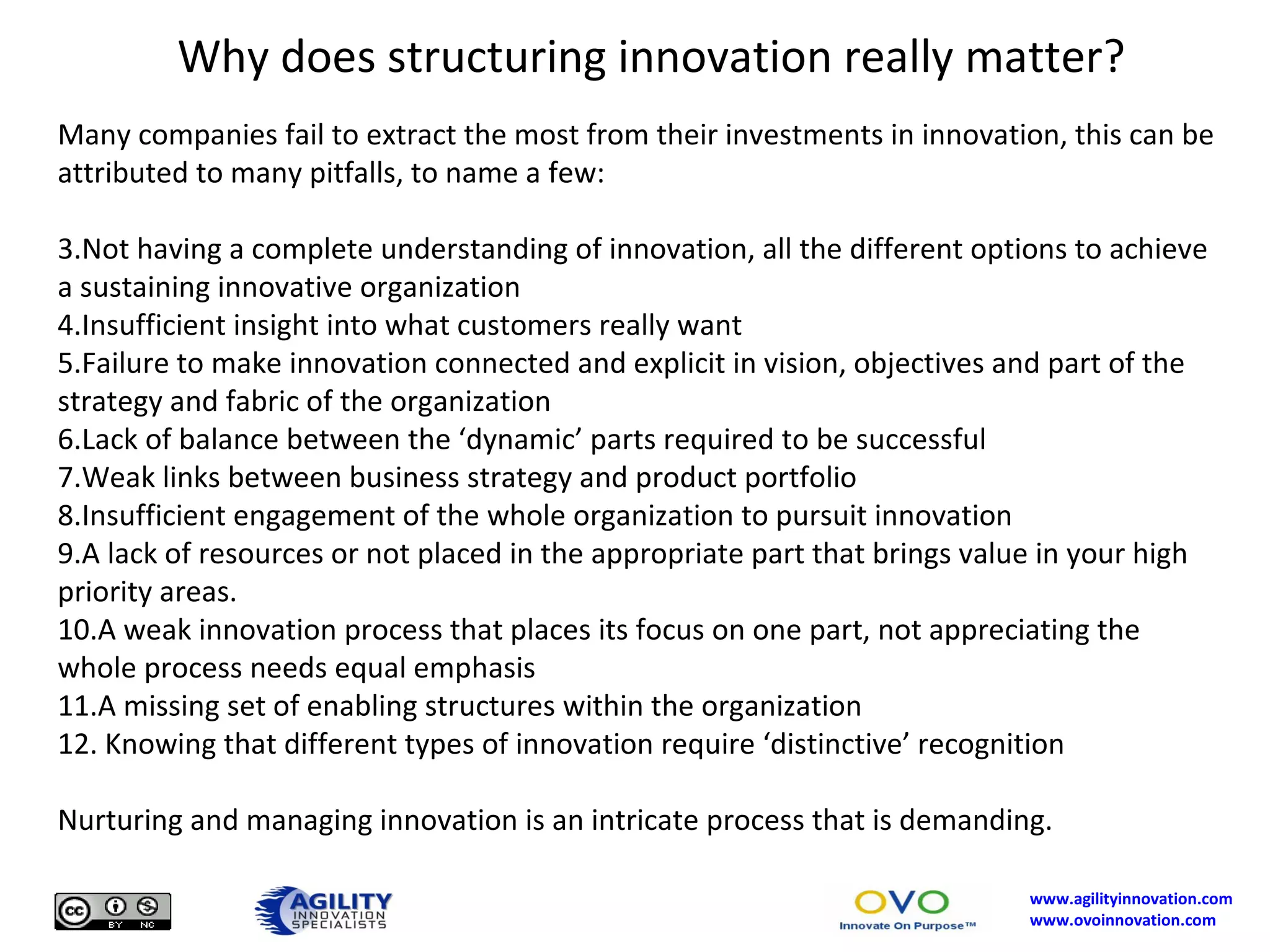 Why does structuring innovation really matter? Many companies fail to extract the most from their investments in innovation, this can be attributed to many pitfalls, to name a few: Not having a complete understanding of innovation, all the different options to achieve a sustaining innovative organization Insufficient insight into what customers really want  Failure to make innovation connected and explicit in vision, objectives and part of the strategy and fabric of the organization Lack of balance between the ‘dynamic’ parts required to be successful Weak links between business strategy and product portfolio Insufficient engagement of the whole organization to pursuit innovation A lack of resources or not placed in the appropriate part that brings value in your high priority areas. A weak innovation process that places its focus on one part, not appreciating the whole process needs equal emphasis A missing set of enabling structures within the organization Knowing that different types of innovation require ‘distinctive’ recognition Nurturing and managing innovation is an intricate process that is demanding.  