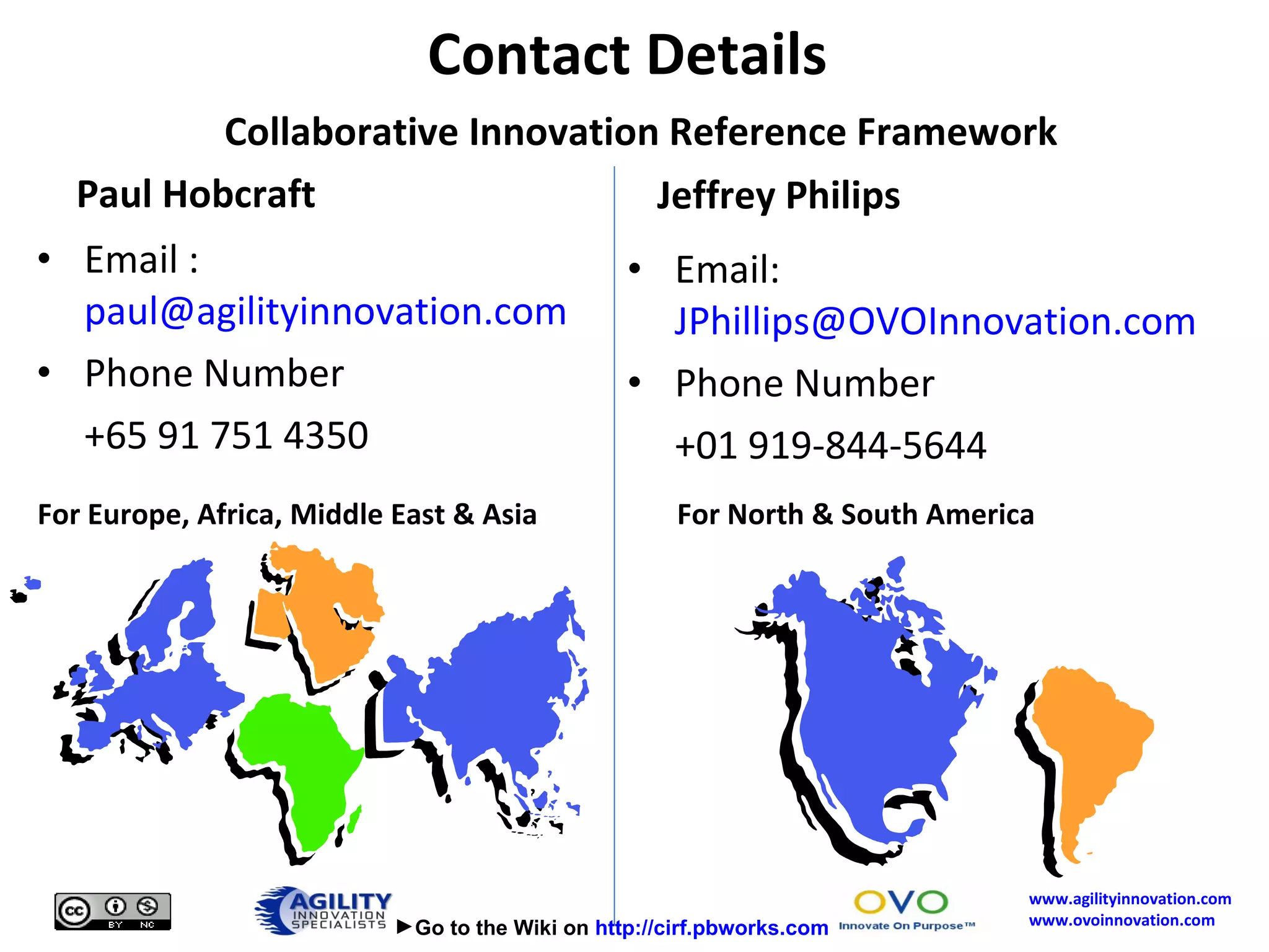 Paul Hobcraft Email :  [email_address] Phone Number +65 91 751 4350 Jeffrey Philips Email:  [email_address] Phone Number +01 919-844-5644 Contact Details    Collaborative Innovation Reference Framework For Europe, Africa, Middle East & Asia For North & South America  Go to the Wiki on  http://cirf.pbworks.com 