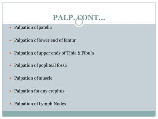PALP. CONT…
 Palpation of patella
 Palpation of lower end of femur
 Palpation of upper ends of Tibia & Fibula
 Palpation of popliteal fossa
 Palpation of muscle
 Palpation for any crepitus
 Palpation of Lymph Nodes
 