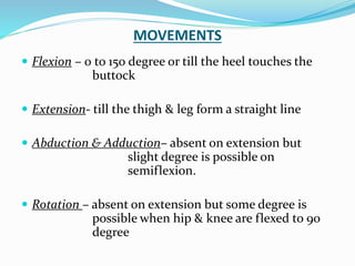 MOVEMENTS
 Flexion – 0 to 150 degree or till the heel touches the
buttock
 Extension- till the thigh & leg form a straight line
 Abduction & Adduction– absent on extension but
slight degree is possible on
semiflexion.
 Rotation – absent on extension but some degree is
possible when hip & knee are flexed to 90
degree
 