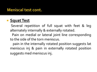  SquatTest
Several repetition of full squat with feet & leg
alternately internally & externally rotated.
Pain on medial or lateral joint line corresponding
to the side of the torn meniscus.
pain in the internally rotated position suggests lat
meniscus inj & pain in externally rotated position
suggests med meniscus inj.
 