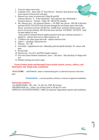  
 
Page3	
1. Varus & valgus stress tests
2. Lachman’s test– done with 150
knee flexion – Sensitive than drawers test, done in
acute injuries of knee joint with pain .
3. Drawers test- done in neutral and 15deg IR and ER
Anterior drawers– 6 – 8 mm translation than opp knee (for AM bundle )
Posterior drawers – Neutral , 15deg IR / ER,(for PL bundle)
4. Mc. Murrays test – for meniscal injuries --- for MSC tear ,pls do –AB+ER at the knee
and then-FLEX TO EXTN-look for pain through the movement, (pain when fully
flexed –post horn involved, mid flexion –middle horn, terminal extension pain- antr
horn is involved) similarly AD+IR at the knee and then FLEXION TO EXTN –look
for pain implies lsc tear,
Also Look for terminal flexion implies posterior horn tear, terminal extension is
painful in anterior horn tear in either meniscus, ok
5. Childress test- deep squat and walk –implies meniscus tear
6. Apley’s – grinding / distraction test
7. Wilsons – FL+ IR
8. Fair banks / Apprehension test:- Manually push the patella laterally- Pt. winces with
pain.
9. Pivotal shift
10. Slocum test : For ACL and PM Complex injuries.
11. Elys test (rectus femoris contracture prove – flex knee – Hip and drop it it hangs mid
air)
12. Patellar tracking (inverted J sign).
Exam of others joints and thorough Neurovascular (motor, sensory, reflexes, and
distal pulses and lymph node examination .
DIAGNOSIS  :‐  ANATOMICAL –what is involved bone,joint  or internal structures in the knee 
joint  
                   PATHOLOGICAL‐   it can be synovitis, arthritis, or menisci or ligament instabilities .
INVESTIGATIONS;-
1)LABORATORY ; Hb , wbc , Tc, Dc, Esr, CRP, RA Factor,
2)RADIOLOGICAL ;- plain x ray of knee joint in AP &LAT views
3)SPECIAL INVESTIGATIONS;-1 MRI, (in meniscal/ ligamentous injuries and instability)
 
 
 
 
 
 
