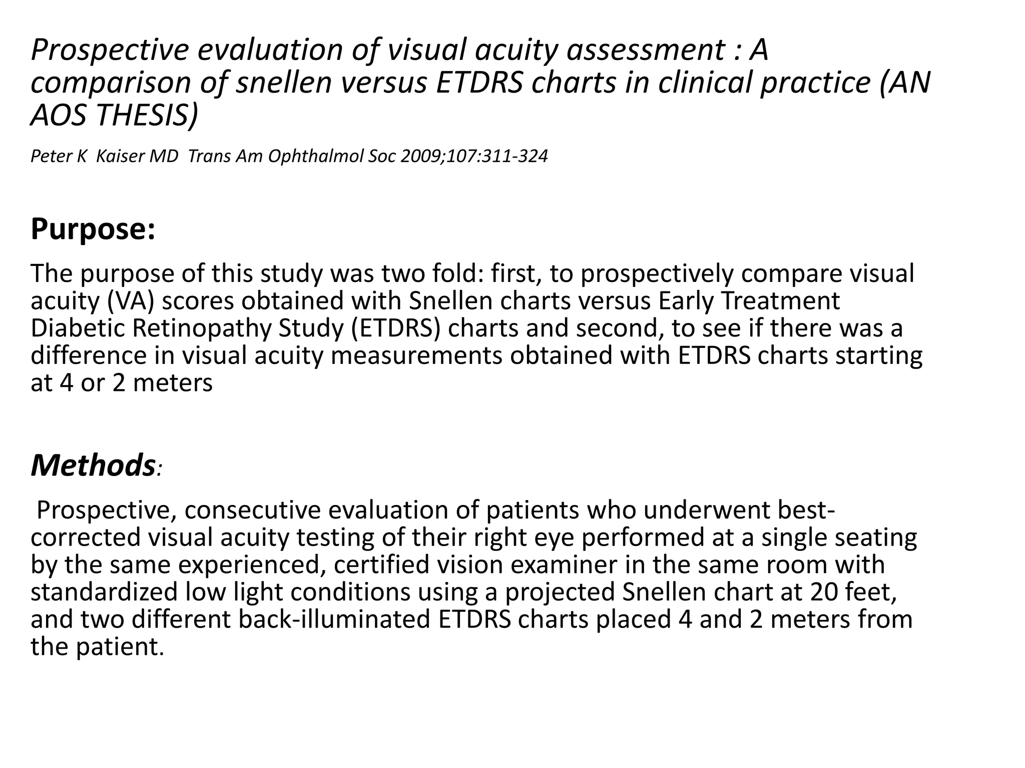 Prospective evaluation of visual acuity assessment : A
comparison of snellen versus ETDRS charts in clinical practice (AN
AOS THESIS)
Peter K Kaiser MD Trans Am Ophthalmol Soc 2009;107:311-324
Purpose:
The purpose of this study was two fold: first, to prospectively compare visual
acuity (VA) scores obtained with Snellen charts versus Early Treatment
Diabetic Retinopathy Study (ETDRS) charts and second, to see if there was a
difference in visual acuity measurements obtained with ETDRS charts starting
at 4 or 2 meters
Methods:
Prospective, consecutive evaluation of patients who underwent best-
corrected visual acuity testing of their right eye performed at a single seating
by the same experienced, certified vision examiner in the same room with
standardized low light conditions using a projected Snellen chart at 20 feet,
and two different back-illuminated ETDRS charts placed 4 and 2 meters from
the patient.
 
