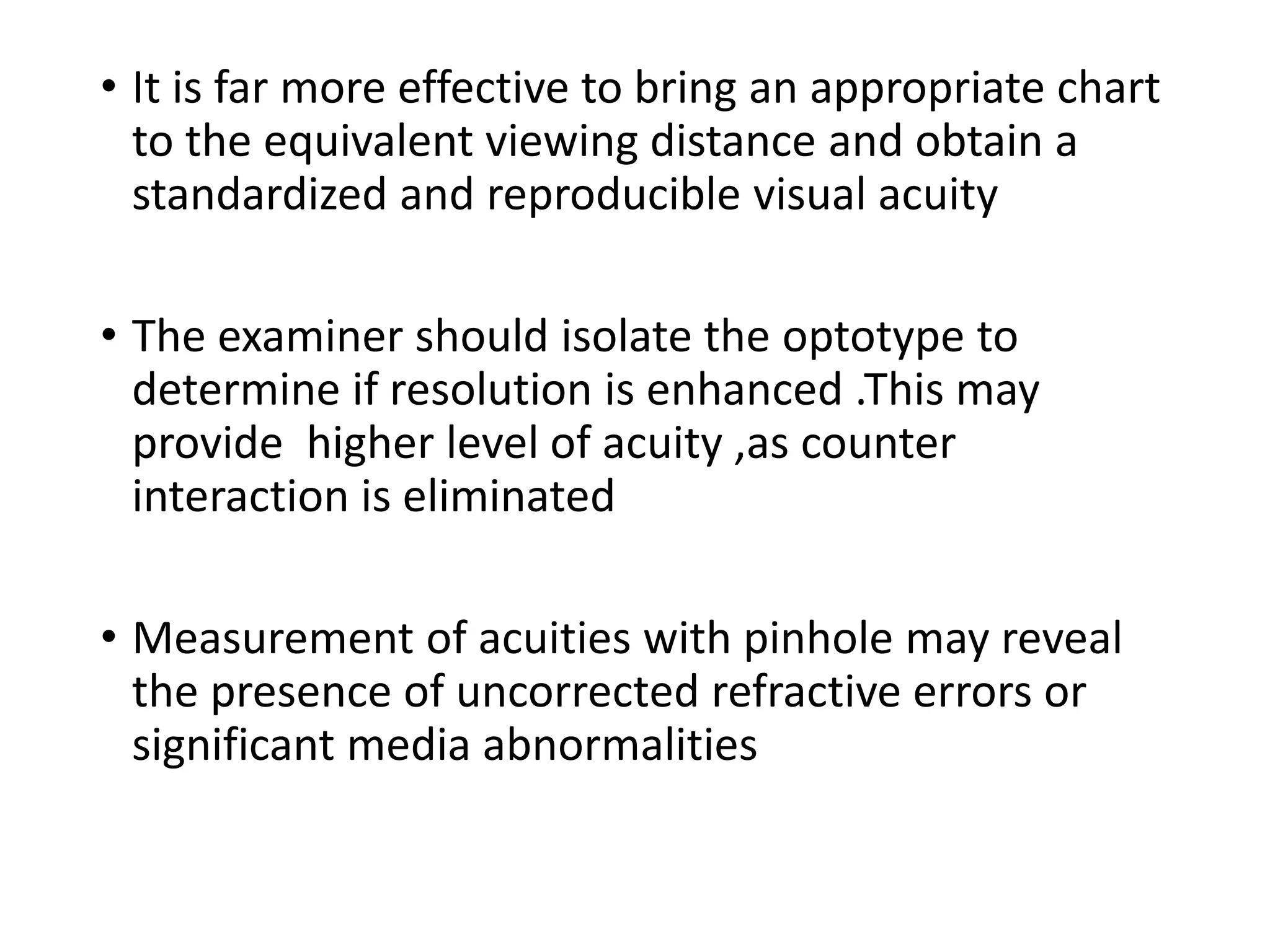 • It is far more effective to bring an appropriate chart
to the equivalent viewing distance and obtain a
standardized and reproducible visual acuity
• The examiner should isolate the optotype to
determine if resolution is enhanced .This may
provide higher level of acuity ,as counter
interaction is eliminated
• Measurement of acuities with pinhole may reveal
the presence of uncorrected refractive errors or
significant media abnormalities
 