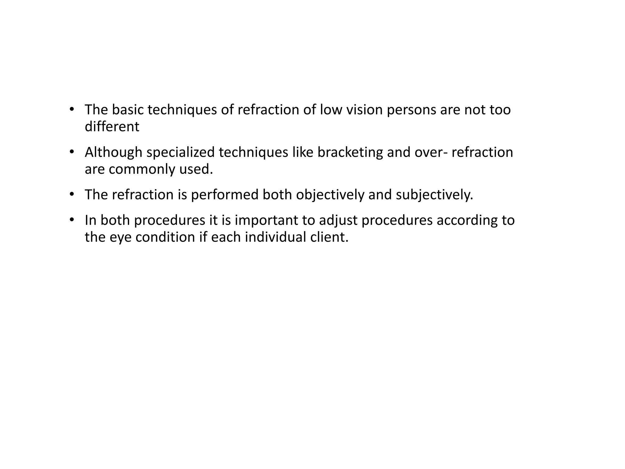 • The basic techniques of refraction of low vision persons are not too
different
• Although specialized techniques like bracketing and over- refraction
are commonly used.
• The refraction is performed both objectively and subjectively.
• In both procedures it is important to adjust procedures according to
the eye condition if each individual client.
 