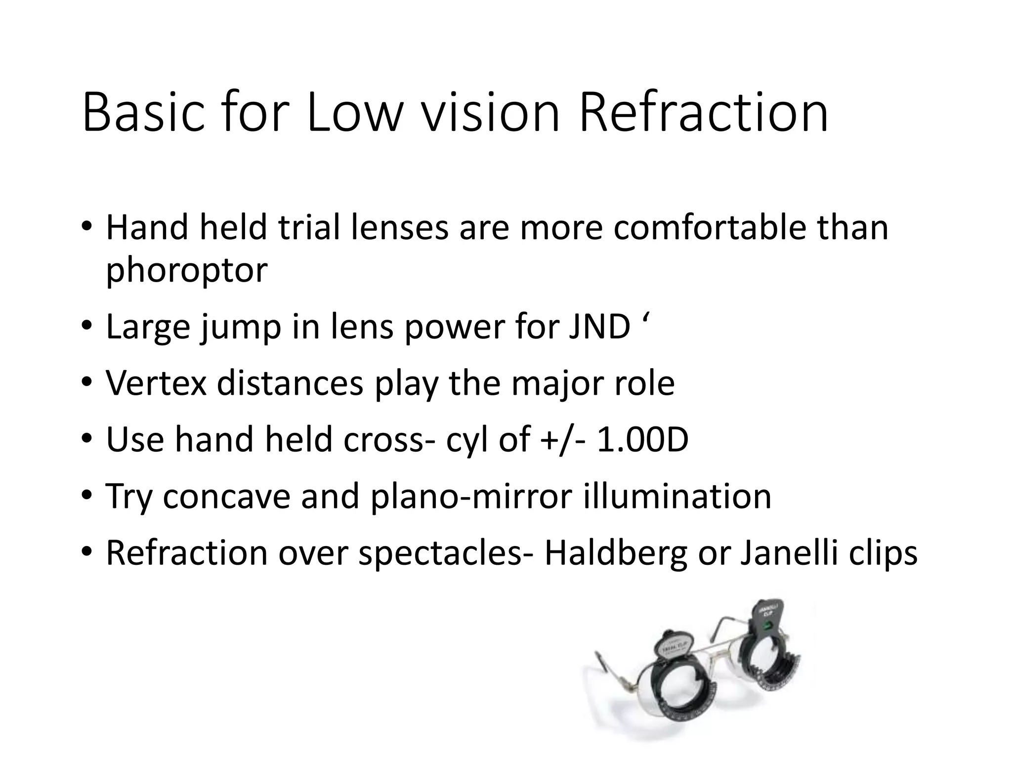 Basic for Low vision Refraction
• Hand held trial lenses are more comfortable than
phoroptor
• Large jump in lens power for JND ‘
• Vertex distances play the major role
• Use hand held cross- cyl of +/- 1.00D
• Try concave and plano-mirror illumination
• Refraction over spectacles- Haldberg or Janelli clips
 