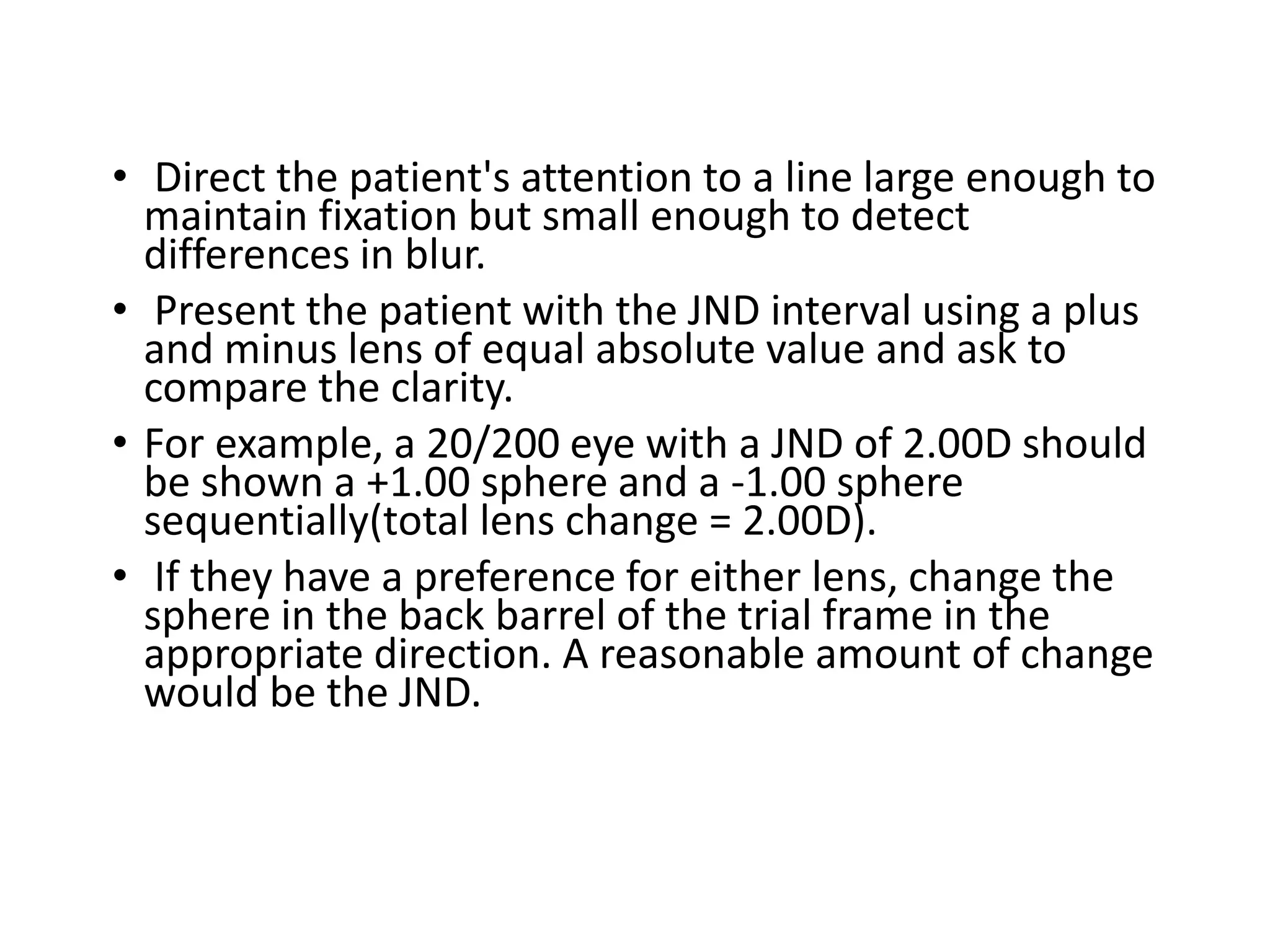 • Direct the patient's attention to a line large enough to
maintain fixation but small enough to detect
differences in blur.
• Present the patient with the JND interval using a plus
and minus lens of equal absolute value and ask to
compare the clarity.
• For example, a 20/200 eye with a JND of 2.00D should
be shown a +1.00 sphere and a -1.00 sphere
sequentially(total lens change = 2.00D).
• If they have a preference for either lens, change the
sphere in the back barrel of the trial frame in the
appropriate direction. A reasonable amount of change
would be the JND.
 