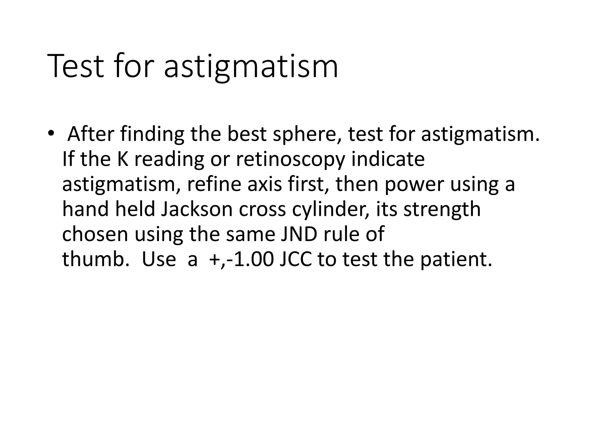 Test for astigmatism
• After finding the best sphere, test for astigmatism.
If the K reading or retinoscopy indicate
astigmatism, refine axis first, then power using a
hand held Jackson cross cylinder, its strength
chosen using the same JND rule of
thumb. Use a +,-1.00 JCC to test the patient.
 