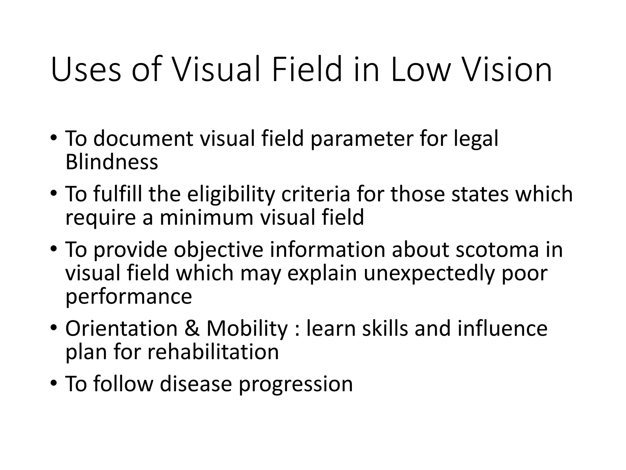 Uses of Visual Field in Low Vision
• To document visual field parameter for legal
Blindness
• To fulfill the eligibility criteria for those states which
require a minimum visual field
• To provide objective information about scotoma in
visual field which may explain unexpectedly poor
performance
• Orientation & Mobility : learn skills and influence
plan for rehabilitation
• To follow disease progression
 