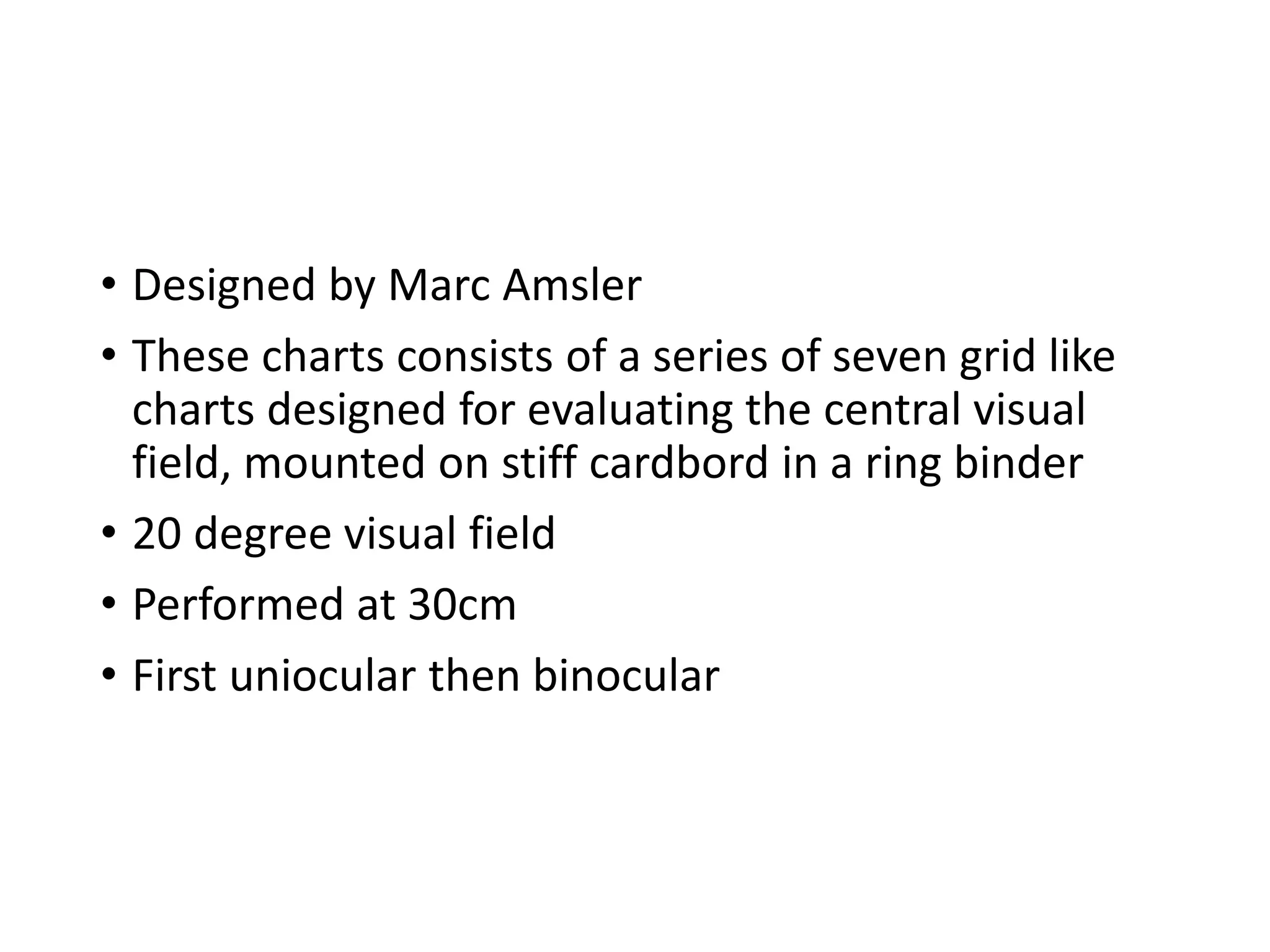 • Designed by Marc Amsler
• These charts consists of a series of seven grid like
charts designed for evaluating the central visual
field, mounted on stiff cardbord in a ring binder
• 20 degree visual field
• Performed at 30cm
• First uniocular then binocular
 