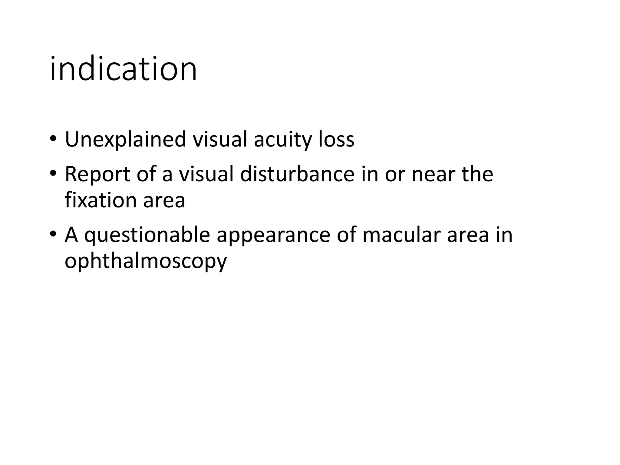 indication
• Unexplained visual acuity loss
• Report of a visual disturbance in or near the
fixation area
• A questionable appearance of macular area in
ophthalmoscopy
 