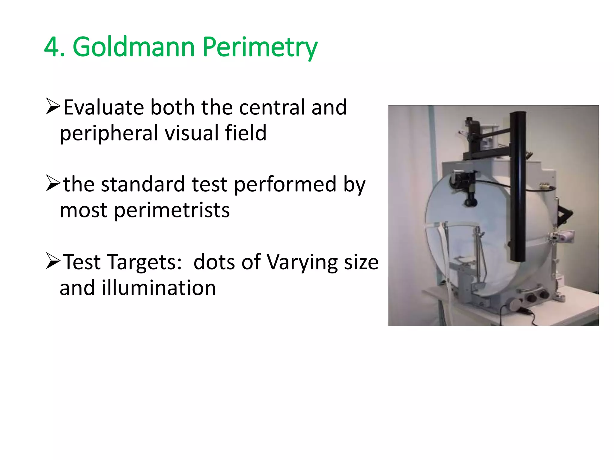 4. Goldmann Perimetry
Evaluate both the central and
peripheral visual field
the standard test performed by
most perimetrists
Test Targets: dots of Varying size
and illumination
 