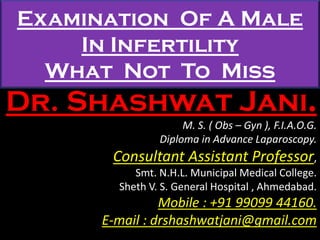 Examination Of A Male
In Infertility
What Not To Miss
Dr. Shashwat Jani.
M. S. ( Obs – Gyn ), F.I.A.O.G.
Diploma in Advance Laparoscopy.
Consultant Assistant Professor,
Smt. N.H.L. Municipal Medical College.
Sheth V. S. General Hospital , Ahmedabad.
Mobile : +91 99099 44160.
E-mail : drshashwatjani@gmail.com
 