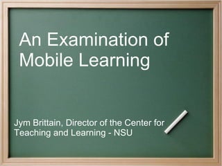 An Examination of  Mobile Learning Jym Brittain, Director of the Center for Teaching and Learning - NSU   