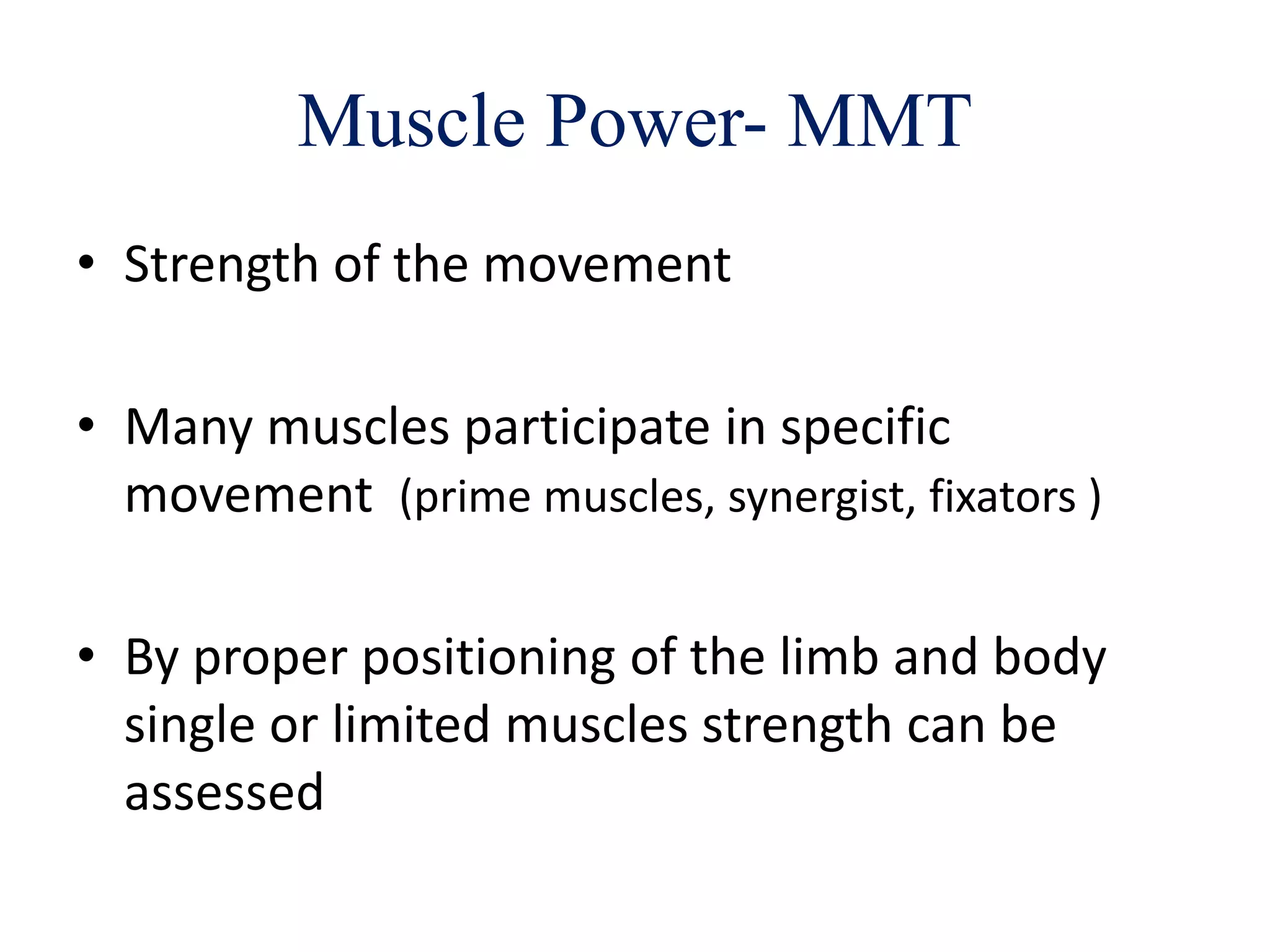 Muscle Power- MMT
• Strength of the movement
• Many muscles participate in specific
movement (prime muscles, synergist, fixators )
• By proper positioning of the limb and body
single or limited muscles strength can be
assessed
 