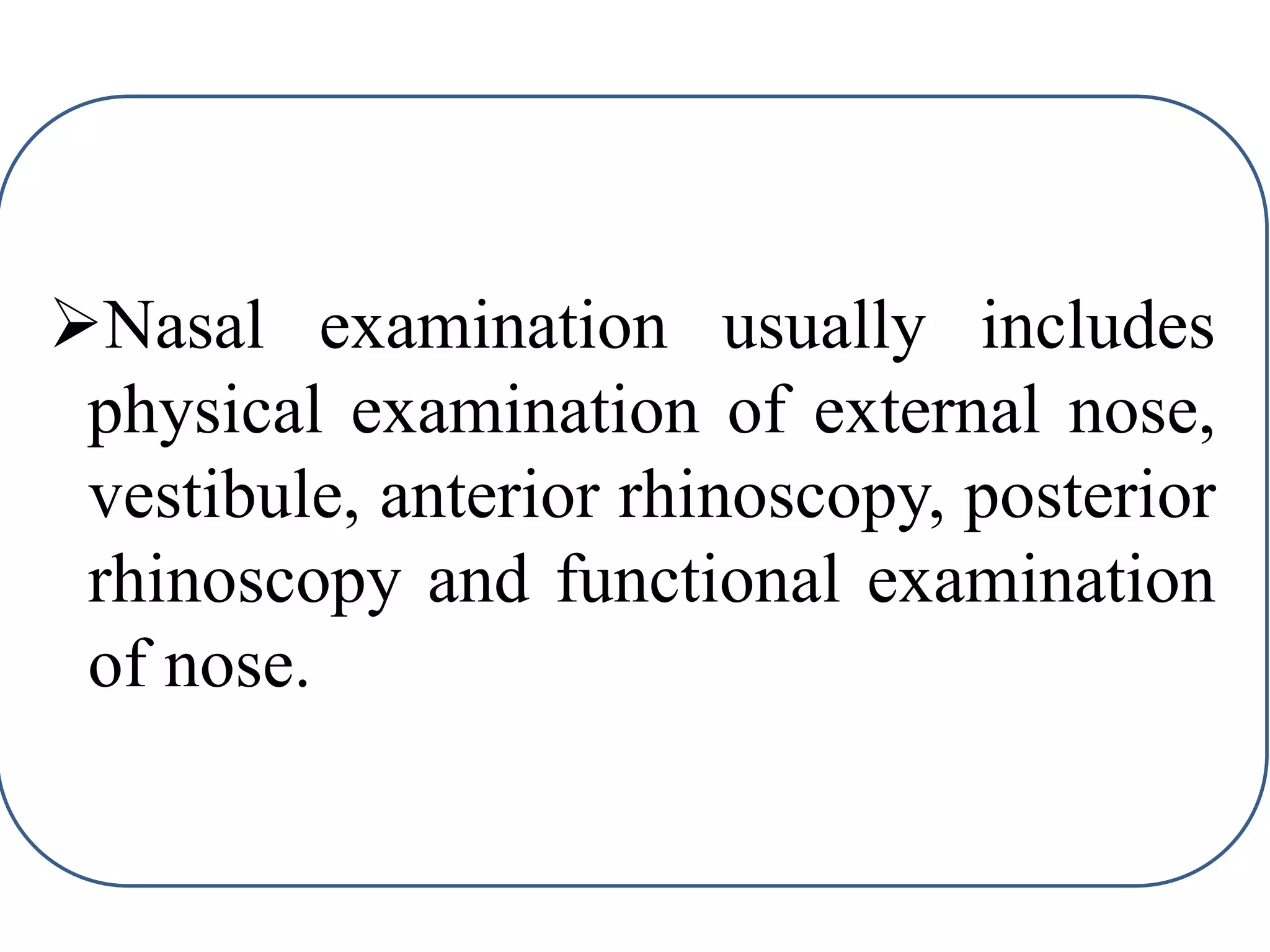 Nasal examination usually includes
physical examination of external nose,
vestibule, anterior rhinoscopy, posterior
rhinoscopy and functional examination
of nose.
 