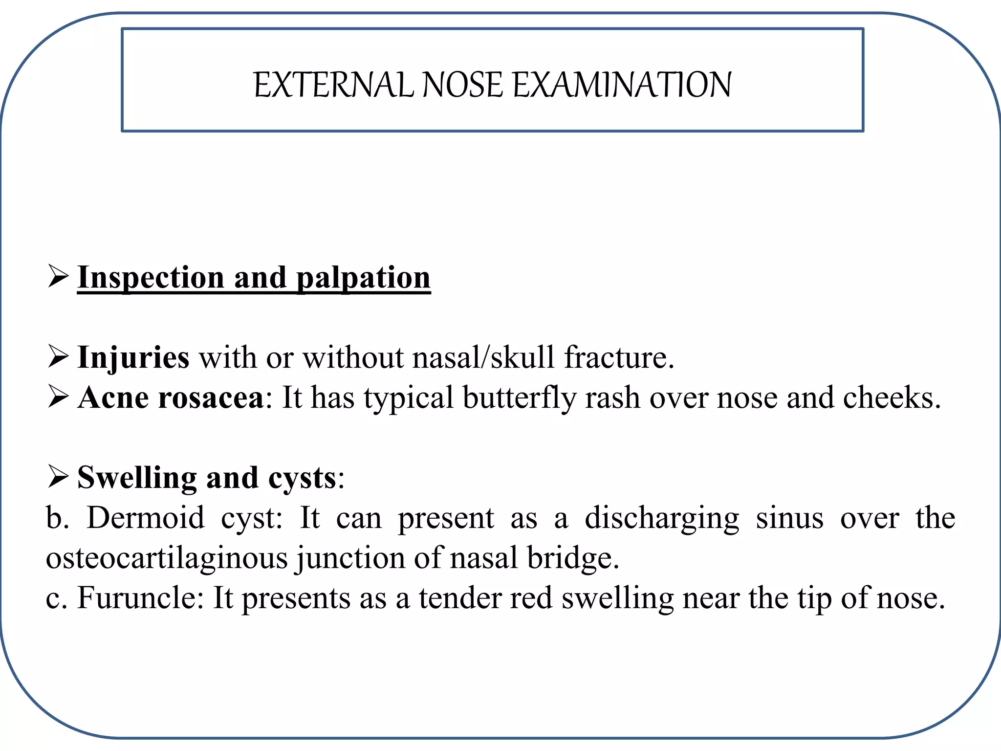 Inspection and palpation
Injuries with or without nasal/skull fracture.
Acne rosacea: It has typical butterfly rash over nose and cheeks.
Swelling and cysts:
b. Dermoid cyst: It can present as a discharging sinus over the
osteocartilaginous junction of nasal bridge.
c. Furuncle: It presents as a tender red swelling near the tip of nose.
EXTERNAL NOSE EXAMINATION
 
