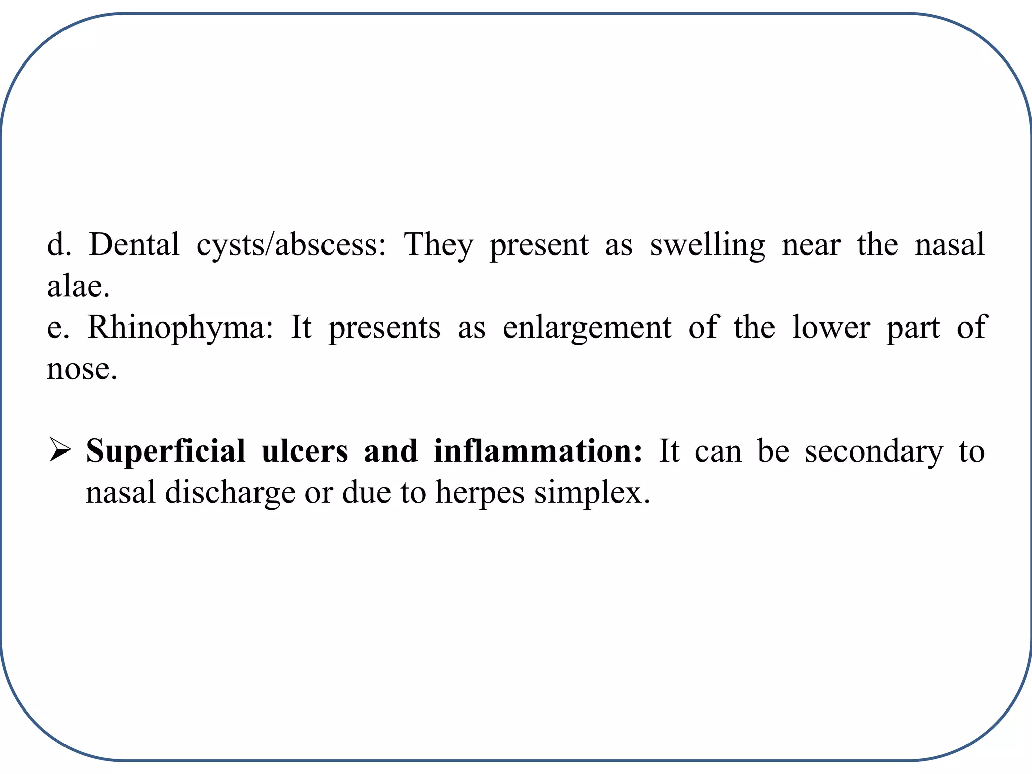 d. Dental cysts/abscess: They present as swelling near the nasal
alae.
e. Rhinophyma: It presents as enlargement of the lower part of
nose.
 Superficial ulcers and inflammation: It can be secondary to
nasal discharge or due to herpes simplex.
 