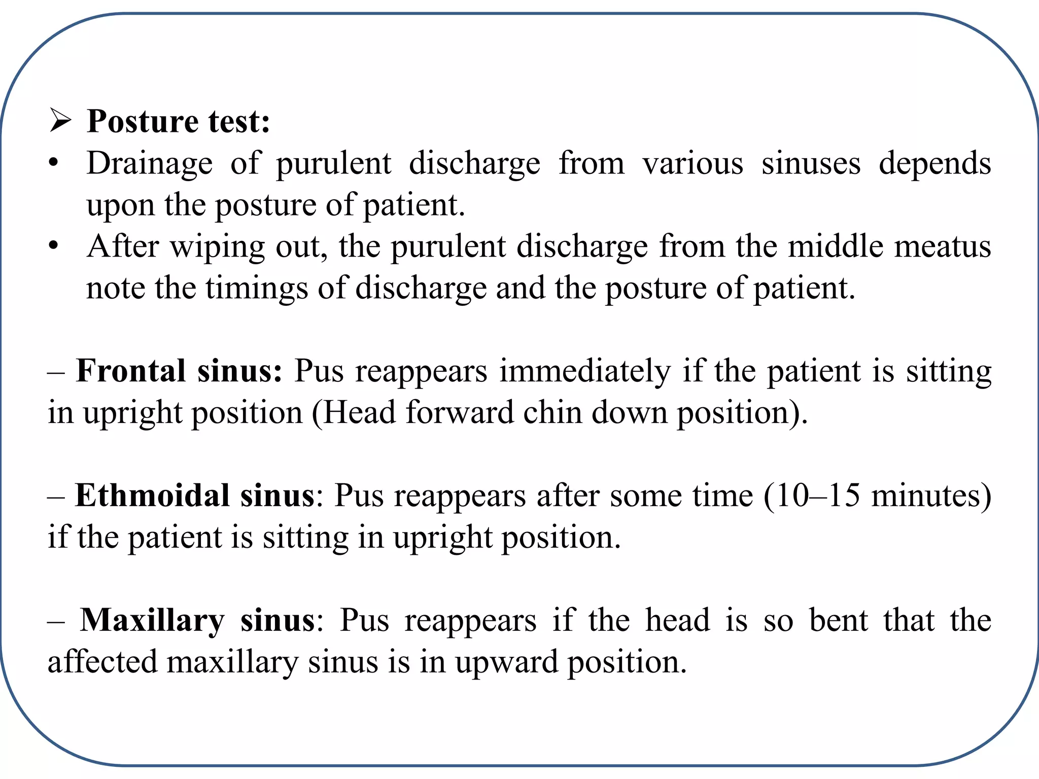  Posture test:
• Drainage of purulent discharge from various sinuses depends
upon the posture of patient.
• After wiping out, the purulent discharge from the middle meatus
note the timings of discharge and the posture of patient.
– Frontal sinus: Pus reappears immediately if the patient is sitting
in upright position (Head forward chin down position).
– Ethmoidal sinus: Pus reappears after some time (10–15 minutes)
if the patient is sitting in upright position.
– Maxillary sinus: Pus reappears if the head is so bent that the
affected maxillary sinus is in upward position.
 