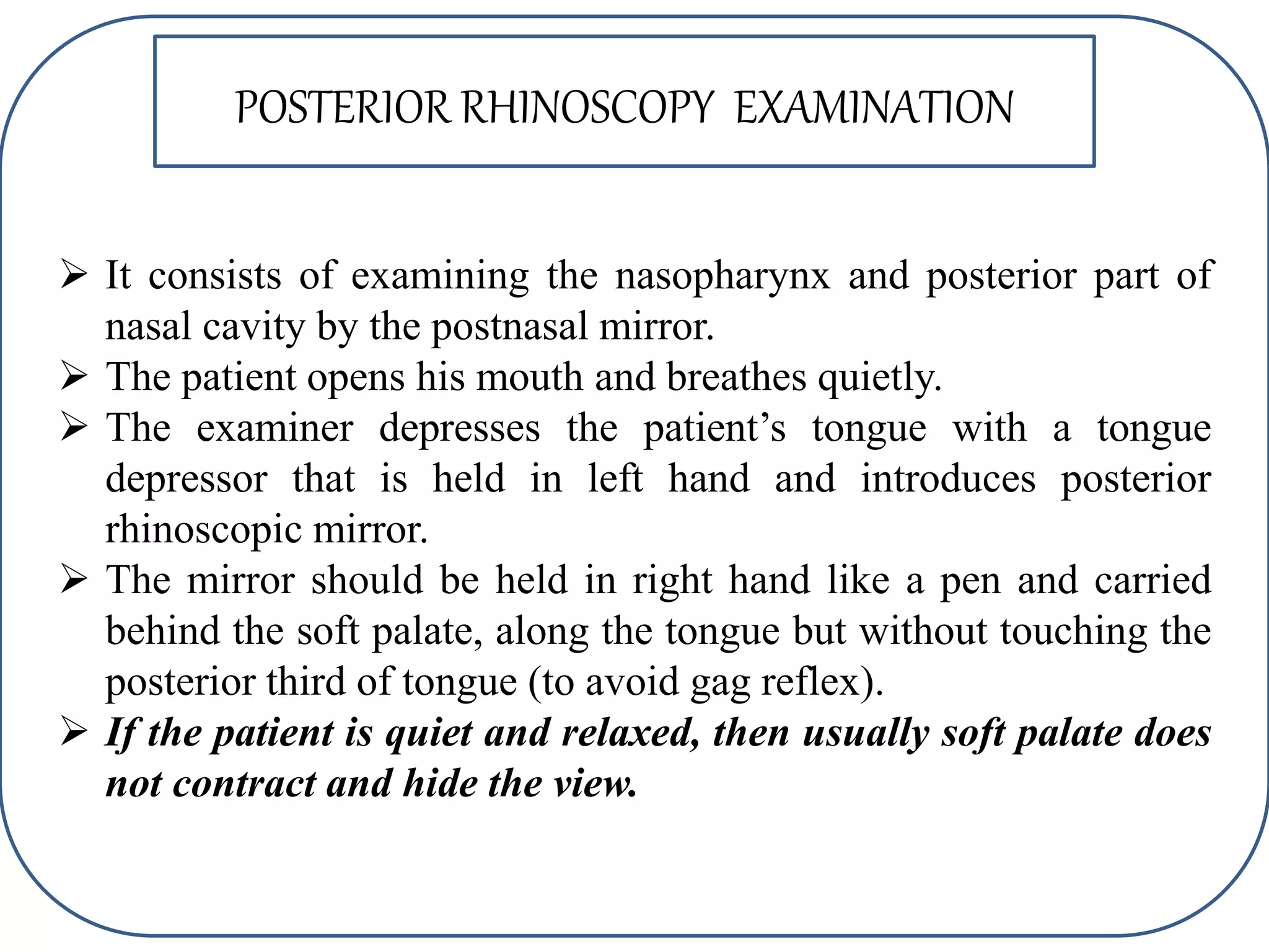  It consists of examining the nasopharynx and posterior part of
nasal cavity by the postnasal mirror.
 The patient opens his mouth and breathes quietly.
 The examiner depresses the patient’s tongue with a tongue
depressor that is held in left hand and introduces posterior
rhinoscopic mirror.
 The mirror should be held in right hand like a pen and carried
behind the soft palate, along the tongue but without touching the
posterior third of tongue (to avoid gag reflex).
 If the patient is quiet and relaxed, then usually soft palate does
not contract and hide the view.
POSTERIOR RHINOSCOPY EXAMINATION
 