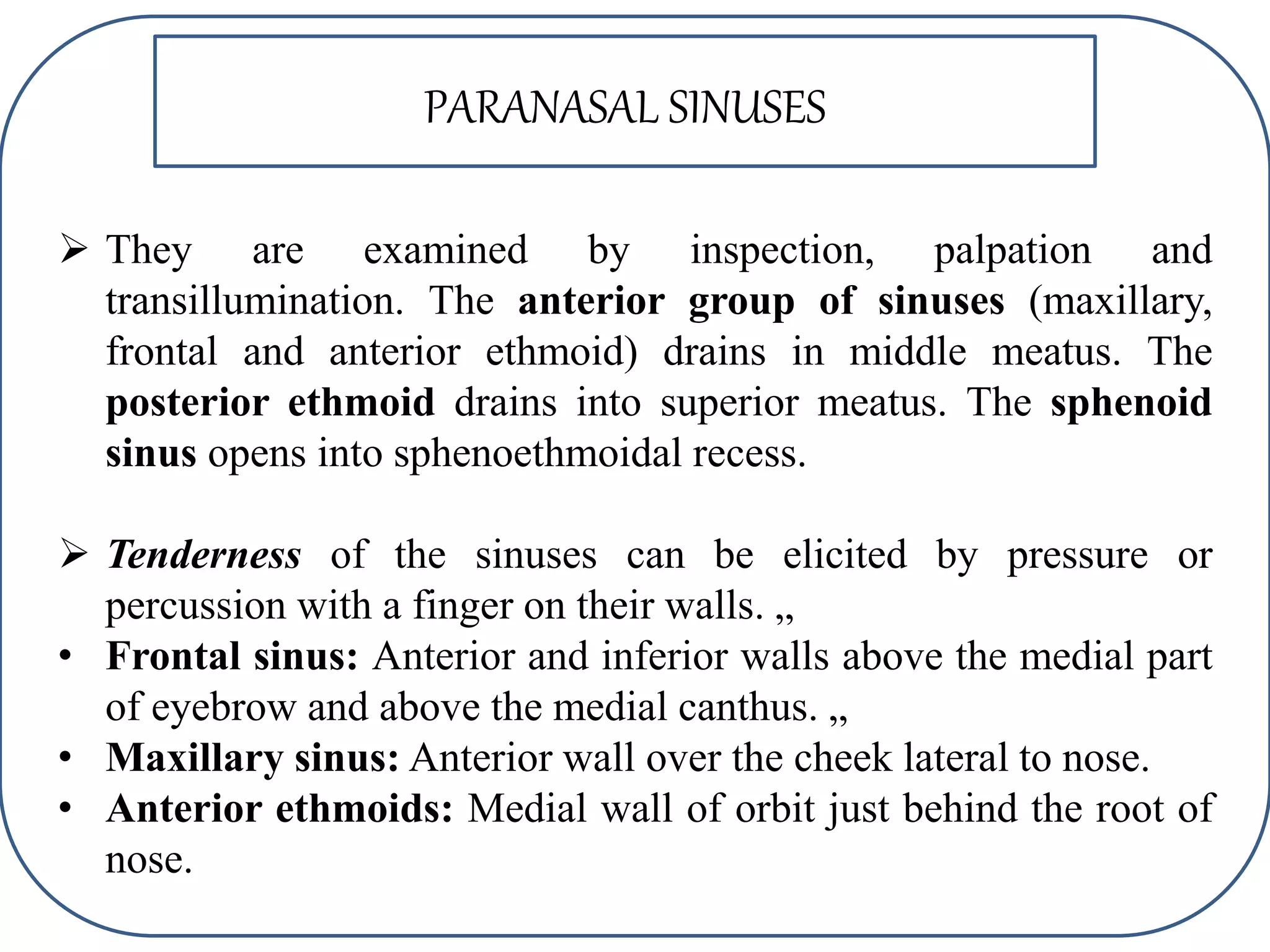 PARANASAL SINUSES
 They are examined by inspection, palpation and
transillumination. The anterior group of sinuses (maxillary,
frontal and anterior ethmoid) drains in middle meatus. The
posterior ethmoid drains into superior meatus. The sphenoid
sinus opens into sphenoethmoidal recess.
 Tenderness of the sinuses can be elicited by pressure or
percussion with a finger on their walls. „
• Frontal sinus: Anterior and inferior walls above the medial part
of eyebrow and above the medial canthus. „
• Maxillary sinus: Anterior wall over the cheek lateral to nose.
• Anterior ethmoids: Medial wall of orbit just behind the root of
nose.
 