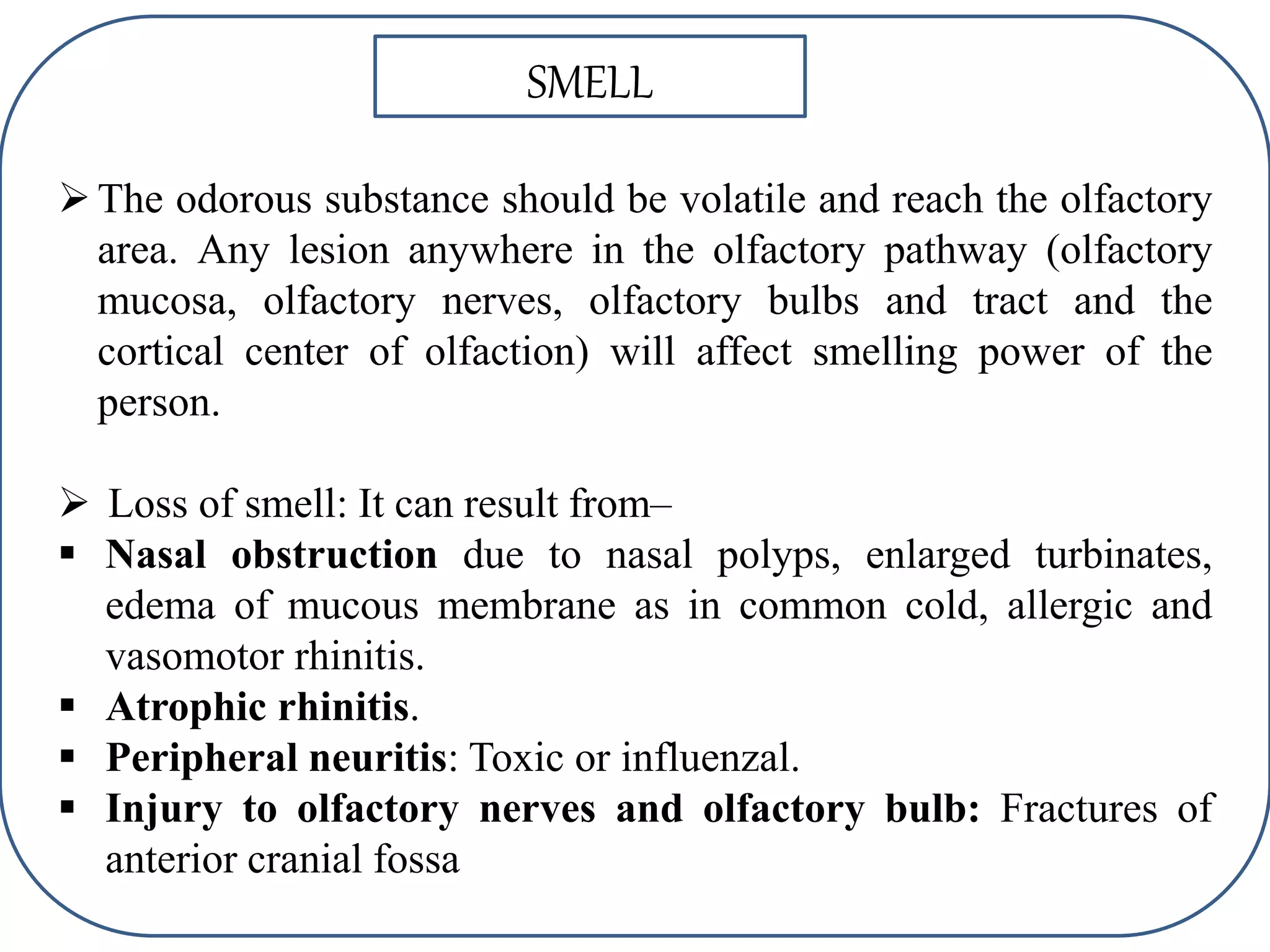 SMELL
The odorous substance should be volatile and reach the olfactory
area. Any lesion anywhere in the olfactory pathway (olfactory
mucosa, olfactory nerves, olfactory bulbs and tract and the
cortical center of olfaction) will affect smelling power of the
person.
 Loss of smell: It can result from–
 Nasal obstruction due to nasal polyps, enlarged turbinates,
edema of mucous membrane as in common cold, allergic and
vasomotor rhinitis.
 Atrophic rhinitis.
 Peripheral neuritis: Toxic or influenzal.
 Injury to olfactory nerves and olfactory bulb: Fractures of
anterior cranial fossa
 