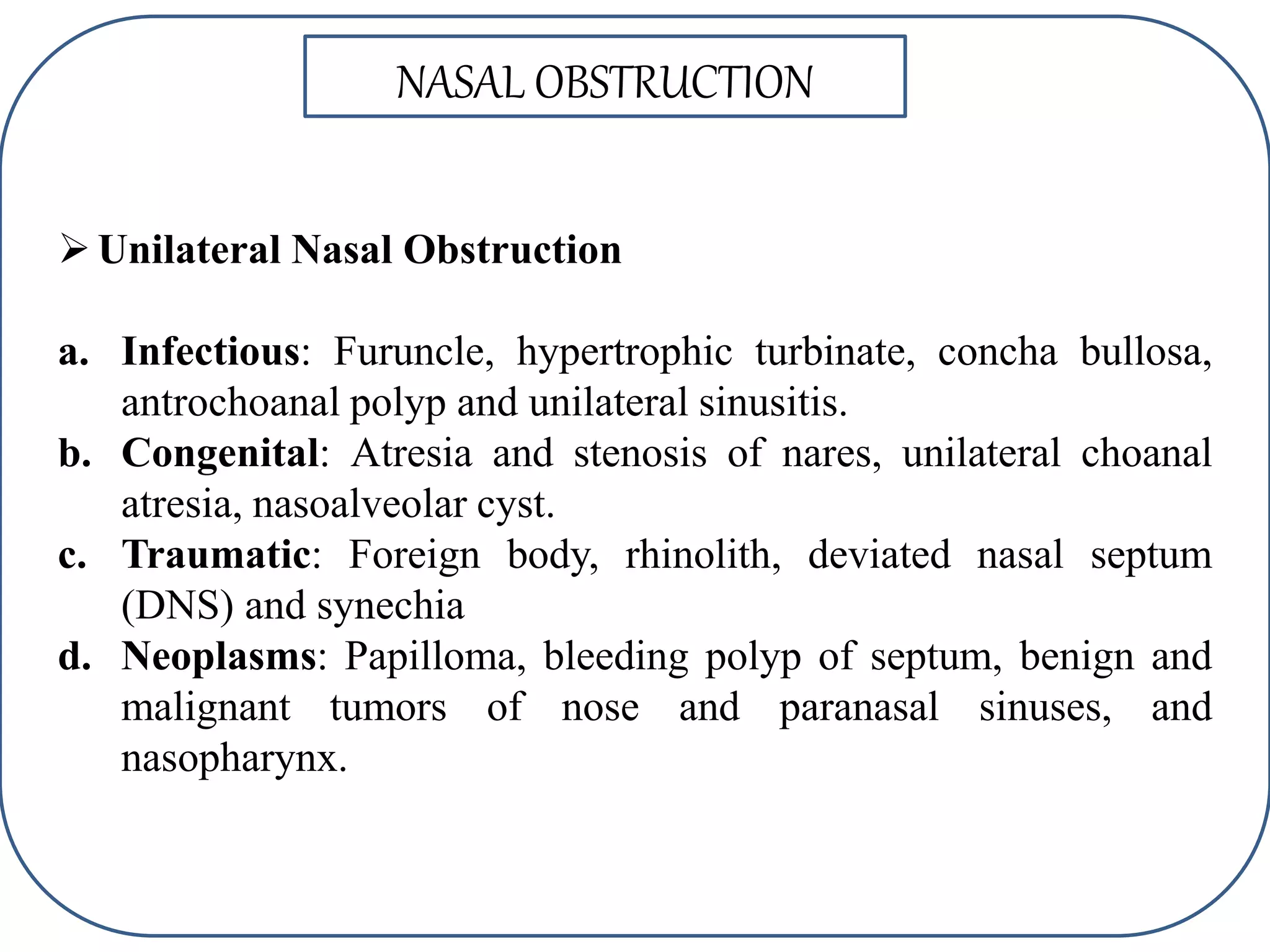 Unilateral Nasal Obstruction
a. Infectious: Furuncle, hypertrophic turbinate, concha bullosa,
antrochoanal polyp and unilateral sinusitis.
b. Congenital: Atresia and stenosis of nares, unilateral choanal
atresia, nasoalveolar cyst.
c. Traumatic: Foreign body, rhinolith, deviated nasal septum
(DNS) and synechia
d. Neoplasms: Papilloma, bleeding polyp of septum, benign and
malignant tumors of nose and paranasal sinuses, and
nasopharynx.
NASAL OBSTRUCTION
 