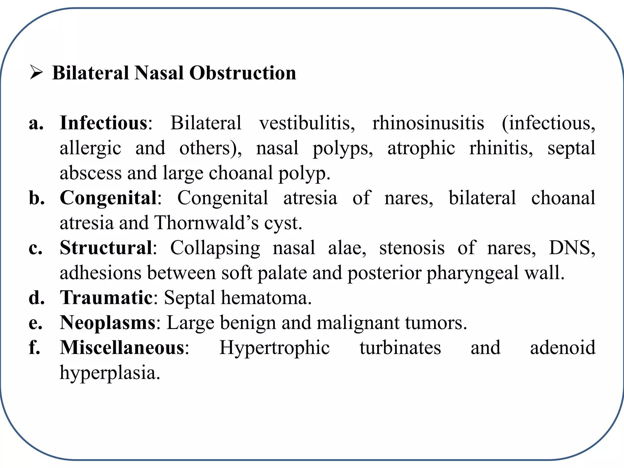  Bilateral Nasal Obstruction
a. Infectious: Bilateral vestibulitis, rhinosinusitis (infectious,
allergic and others), nasal polyps, atrophic rhinitis, septal
abscess and large choanal polyp.
b. Congenital: Congenital atresia of nares, bilateral choanal
atresia and Thornwald’s cyst.
c. Structural: Collapsing nasal alae, stenosis of nares, DNS,
adhesions between soft palate and posterior pharyngeal wall.
d. Traumatic: Septal hematoma.
e. Neoplasms: Large benign and malignant tumors.
f. Miscellaneous: Hypertrophic turbinates and adenoid
hyperplasia.
 