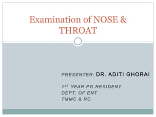 PRESENTER: DR. ADITI GHORAI
1ST YEAR PG RESIDENT
DEPT. OF ENT
TMMC & RC
Examination of NOSE &
THROAT
 