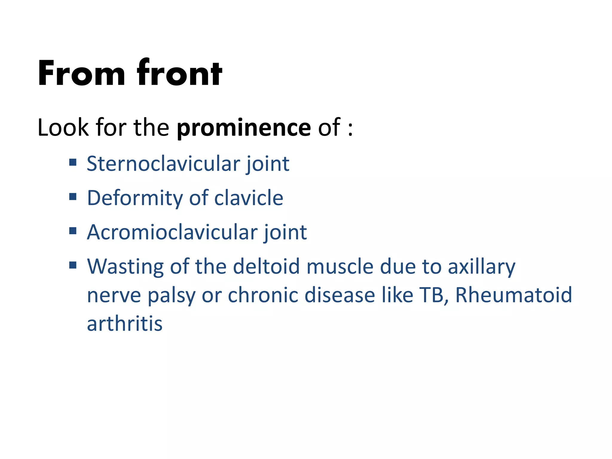 From front
Look for the prominence of :
 Sternoclavicular joint
 Deformity of clavicle
 Acromioclavicular joint
 Wasting of the deltoid muscle due to axillary
nerve palsy or chronic disease like TB, Rheumatoid
arthritis
 