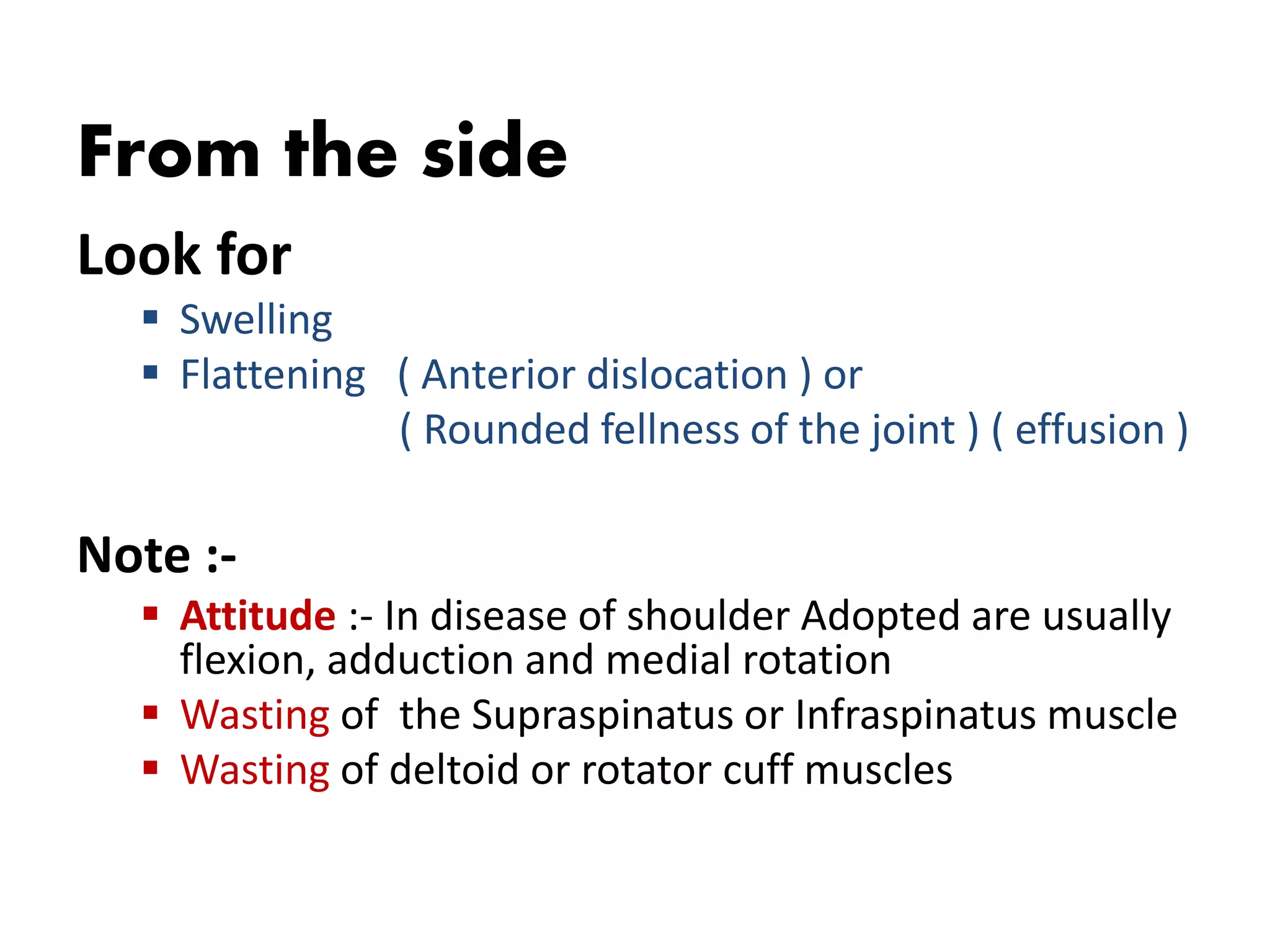 From the side
Look for
 Swelling
 Flattening ( Anterior dislocation ) or
( Rounded fellness of the joint ) ( effusion )
Note :-
 Attitude :- In disease of shoulder Adopted are usually
flexion, adduction and medial rotation
 Wasting of the Supraspinatus or Infraspinatus muscle
 Wasting of deltoid or rotator cuff muscles
 