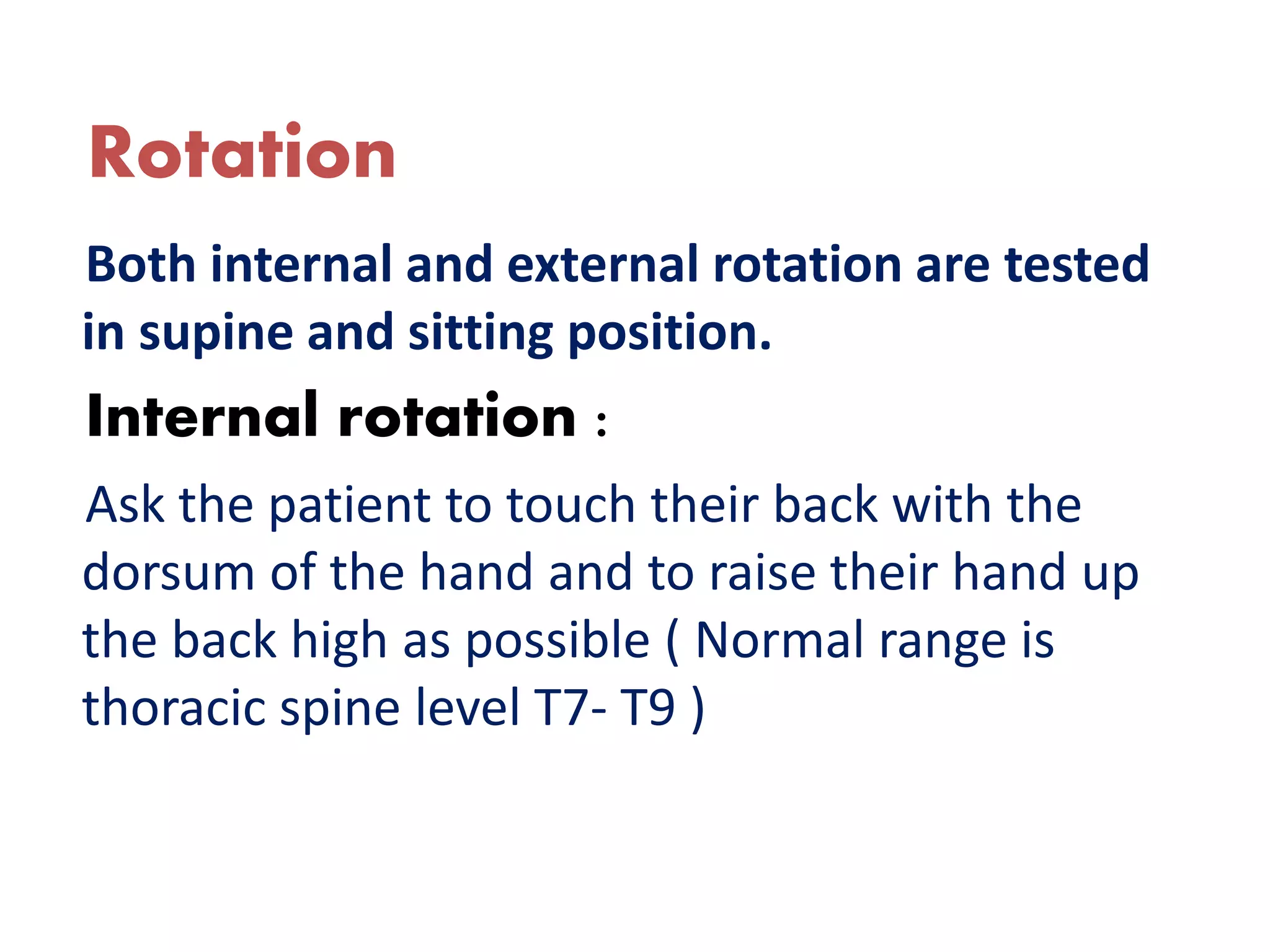 Rotation
Both internal and external rotation are tested
in supine and sitting position.
Internal rotation :
Ask the patient to touch their back with the
dorsum of the hand and to raise their hand up
the back high as possible ( Normal range is
thoracic spine level T7- T9 )
 