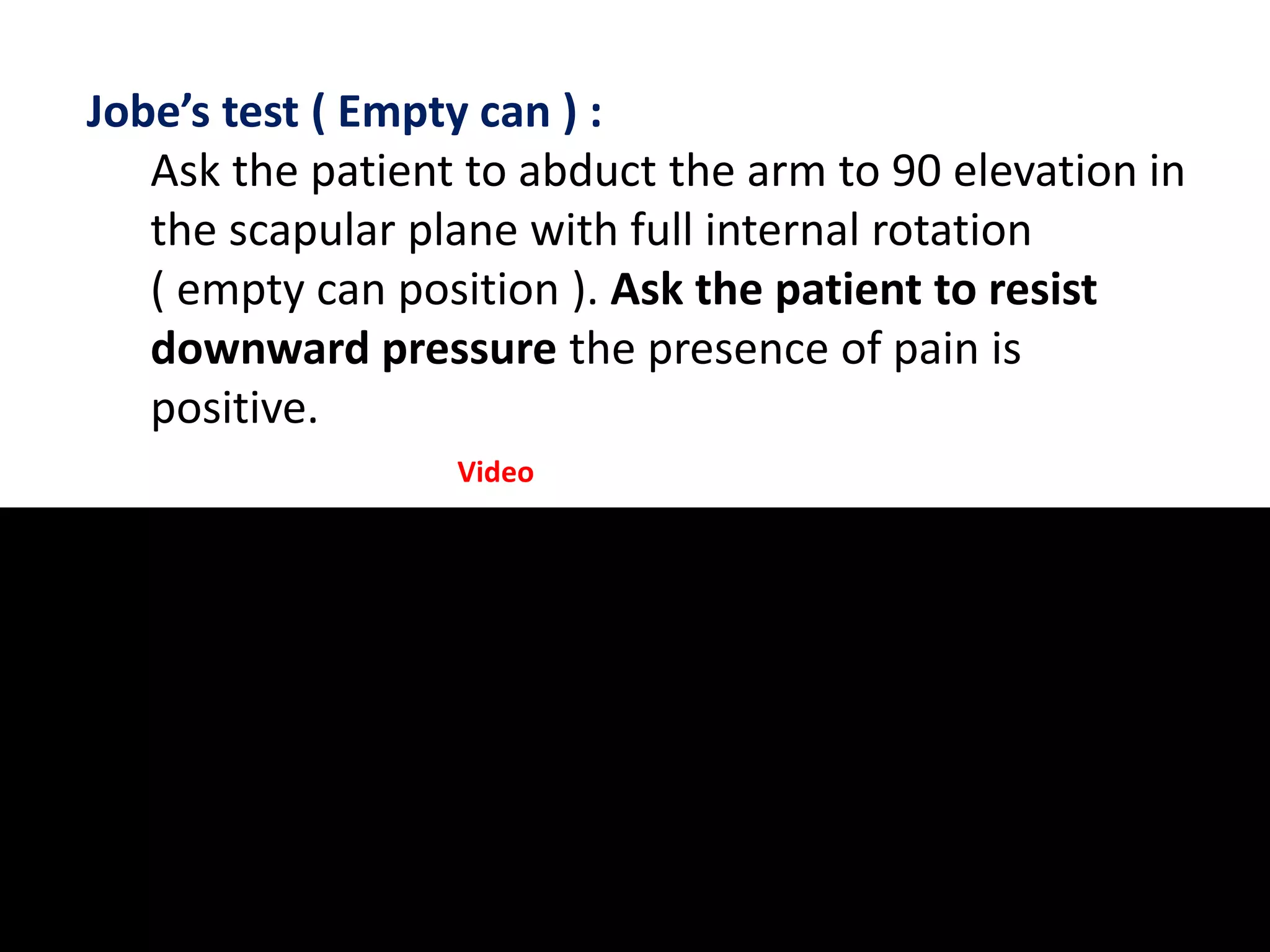 Jobe’s test ( Empty can ) :
Ask the patient to abduct the arm to 90 elevation in
the scapular plane with full internal rotation
( empty can position ). Ask the patient to resist
downward pressure the presence of pain is
positive.
Video
 
