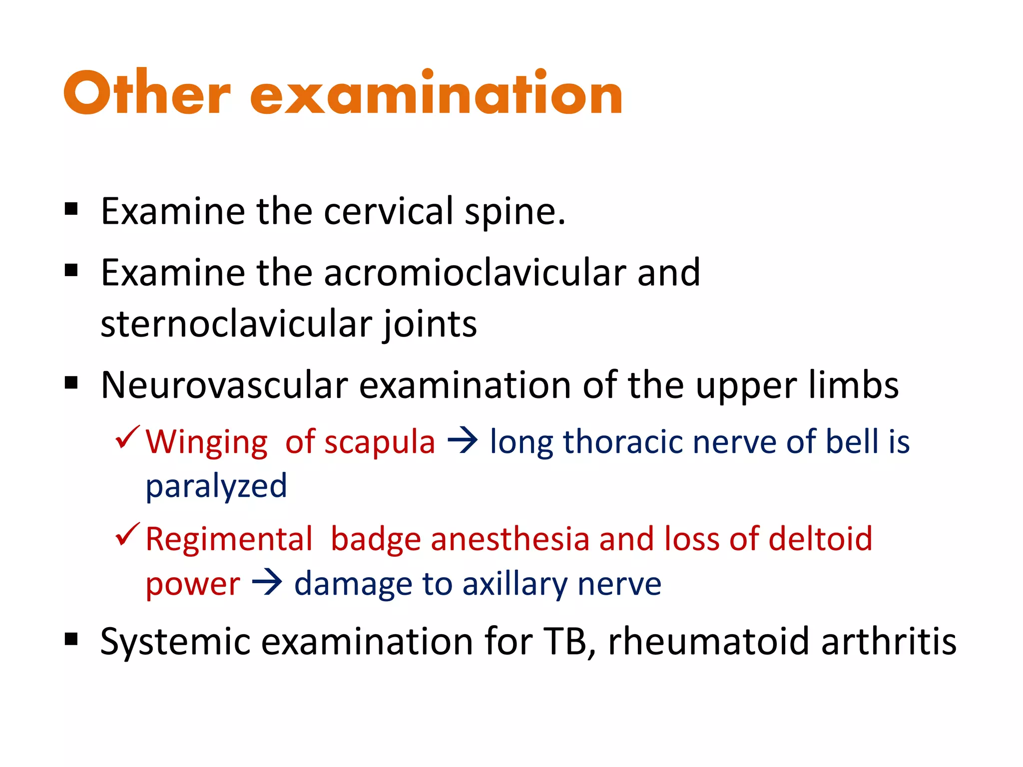 Other examination
 Examine the cervical spine.
 Examine the acromioclavicular and
sternoclavicular joints
 Neurovascular examination of the upper limbs
Winging of scapula  long thoracic nerve of bell is
paralyzed
Regimental badge anesthesia and loss of deltoid
power  damage to axillary nerve
 Systemic examination for TB, rheumatoid arthritis
 