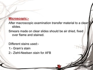 Microscopic:-
After macroscopic examination transfer material to a clean
slides.
Smears made on clear slides should be air dried, fixed
over flame and stained.
Different stains used:-
1:- Gram’s stain
2:- Ziehl-Neelsen stain for AFB
 