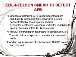  Chance of detecting AFB in sputum smears are
significantly increased if the organisms are first
concentrated by centrifugation sodium
hypochlorite(Bleach) is recommended for liquefying the
sputum because it kills M. Tuberculosis.
 NaOC1 centrifugation technique to concentrate AFB
1:Transfer 1-2 ml of sputum to a screw cap universal
bottle.
2:Add an equal volume of concentrated NaOC1 solution
and mix well.
 
